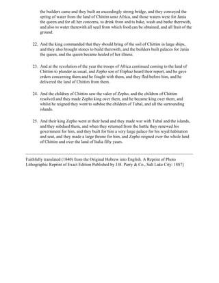 the builders came and they built an exceedingly strong bridge, and they conveyed the
        spring of water from the land of Chittim unto Africa, and those waters were for Jania
        the queen and for all her concerns, to drink from and to bake, wash and bathe therewith,
        and also to water therewith all seed from which food can be obtained, and all fruit of the
        ground.

   22. And the king commanded that they should bring of the soil of Chittim in large ships,
       and they also brought stones to build therewith, and the builders built palaces for Jania
       the queen, and the queen became healed of her illness.

   23. And at the revolution of the year the troops of Africa continued coming to the land of
       Chittim to plunder as usual, and Zepho son of Eliphaz heard their report, and he gave
       orders concerning them and he fought with them, and they fled before him, and he
       delivered the land of Chittim from them.

   24. And the children of Chittim saw the valor of Zepho, and the children of Chittim
       resolved and they made Zepho king over them, and he became king over them, and
       whilst he reigned they went to subdue the children of Tubal, and all the surrounding
       islands.

   25. And their king Zepho went at their head and they made war with Tubal and the islands,
       and they subdued them, and when they returned from the battle they renewed his
       government for him, and they built for him a very large palace for his royal habitation
       and seat, and they made a large throne for him, and Zepho reigned over the whole land
       of Chittim and over the land of Italia fifty years.



Faithfully translated (1840) from the Original Hebrew into English. A Reprint of Photo
Lithographic Reprint of Exact Edition Published by J.H. Parry & Co., Salt Lake City: 1887]
 