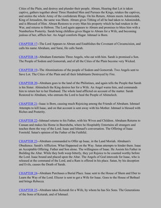 Cities of the Plain, and destroy and plunder their people. Abram, Hearing that Lot is taken
captive, gathers together about Three Hundred Men and Pursues the Kings, retakes the captives,
and smites the whole Army of the confederate Rings. On his Return, Abram meets Adonizedek,
King of Jerusalem, the same was Shem. Abram gives Tithing of all he had taken to Adonizedek,
and is Blessed of Him. Abram Restores to every Man his property which he had retaken in the
War, and returns to Hebron. The Lord again appears to Abram and promises to bless him with a
Numberless Posterity. Sarah being childless gives Hagar to Abram for a Wife, and becoming
jealous of her, afflicts her. An Angel comforts Hagar. Ishmael is Born.

CHAPTER 17--The Lord Appears to Abram and Establishes the Covenant of Circumcision, and
calls his name Abraham, and Sarai, He calls Sarah.

CHAPTER 18--Abraham Entertains Three Angels, who eat with him. Sarah is promised a Son.
The People of Sodom and Gomorrah, and of all the Cities of the Plain become very Wicked.

CHAPTER 19--The Abominations of the people of Sodom and Gomorrah. Two Angels sent to
Save Lot. The Cities of the Plain and all their Inhabitants Destroyed by Fire.

CHAPTER 20--Abraham goes to the land of the Philistines, and again tells the People that Sarah
is his Sister. Abimelech the King desires her for a Wife. An Angel warns him, and commands
him to return her to her Husband. The whole land afflicted on account of the matter. Sarah
Restored to Abraham, who entreats the Lord to heal the People of Abimelech.

CHAPTER 21--Isaac is Born, causing much Rejoicing among the Friends of Abraham. Ishmael
Attempts to kill Isaac, and on that account is sent away with his Mother. Ishmael is blessed with
Riches and Posterity.

CHAPTER 22--Ishmael returns to his Father, with his Wives and Children. Abraham Returns to
Canaan and makes his Home in Beersheba, where he Hospitably Entertains all strangers and
teaches them the way of the Lord. Isaac and Ishmael's conversation. The Offering of Isaac
Foretold. Satan's opinion of the Father of the Faithful.

CHAPTER 23--Abraham commanded to Offer up Isaac, in the Land Moriah. Abraham's
Obedience. Sarah's Affliction. What Happened on the Way. Satan attempts to hinder them. Isaac
an Acceptable Offering. Father and Son alone. The willingness of Isaac. He Assists his Father in
Building the Altar. While they both weep bitterly, they yet Rejoice to be counted worthy before
the Lord. Isaac bound and placed upon the Altar. The Angels of God intercede for Isaac, who is
released at the command of the Lord, and a Ram is offered in his place. Satan, by his deception
and Evils, causes the Death of Sarah.

CHAPTER 24--Abraham Purchases a Burial Place. Isaac sent to the House of Shem and Eber to
Learn the Way of the Lord. Eliezer is sent to get a Wife for Isaac. Goes to the House of Bethuel
and brings Rebecca.

CHAPTER 25--Abraham takes Keturah for a Wife, by whom he has Six Sons. The Generations
of the Sons of Keturah, and of Ishmael.
 