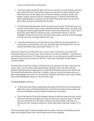 and ran to Nimrod and cut off his head.

     q   "And Esau fought a desperate fight with the two men that were with Nimrod, and when
         they called out to him, Esau turned to them and smote them to death with his sword. . . .
         And when Esau saw the mighty men of Nimrod coming at a distance, he fled, and
         thereby escaped; and Esau took the valuable garments of Nimrod, which Nimrod's
         father had bequeathed to Nimrod, and with which Nimrod prevailed over the whole
         land, and he ran and concealed them in his house.

     q   "And Esau took those garments and ran into the city on account of Nimrod's men, and
         he came into his father's house weary and exhausted from fight, and he was ready to die
         through grief when he approached his brother Jacob and sat before him. And he said to
         his brother Jacob, Behold I shall die this day, and wherefore then do I want the
         birthright? And Jacob acted wisely with Esau in this matter, and Esau sold his birthright
         to Jacob, for it was so brought about by the Lord. . . . .

     q   "And when Nimrod the son of Cush died, his men lifted him up and brought him in
         consternation, and buried him in his city, and all the days that Nimrod lives were two
         hundred and fifteen years and he died" (Jasher 27:1-15).

Nimrod was slain by Esau when Esau was 16 years of age. At that time, we are here told,
Nimrod himself was 215 years of age. Since Esau was 16 in the year 1880 B.C., when Nimrod
was killed, and Nimrod was 215 in that same year, then we can calculate the actual birth year of
Nimrod. Nimrod was born in the year 2095 B.C. Notice how beautifully all these figures
correlate together!

Nimrod, born to Cush in his old age, would have been an old man at this time, when Esau, the
young "sport," saw his chance and assassinated the old king! At this time Esau stole the
garments God had made for Adam and Eve, which Nimrod had been given by his father Cush
who himself had stolen them from Noah. Evidently, Esau saw these as his means and way to
power and kingship in the earth. Yet not long later, famished and feeling on the verge of death,
Esau sold his birthright to Jacob for a bowl of bean soup!

The book of Jasher continues:

     q   "And the days that Nimrod reigned upon the people of the land were one hundred and
         eighty-five years; and Nimrod died by the sword of Esau in shame and contempt, and
         the seed of Abraham caused his death as he had seen in his dream.

     q   "And at the death of Nimrod his kingdom became divided into many divisions, and all
         those parts that Nimrod reigned over were restored to the respective kings of the land,
         who recovered them after the death of Nimrod, and all the people of the house of
         Nimrod were for a long time enslaved to all the other kings of the land" (Jasher 27:16-
         17).

After his untimely death, Niimrod's kingdom did not endure. It became all divided up into the
hands of the original kings of the various lands which he had conquered.
 