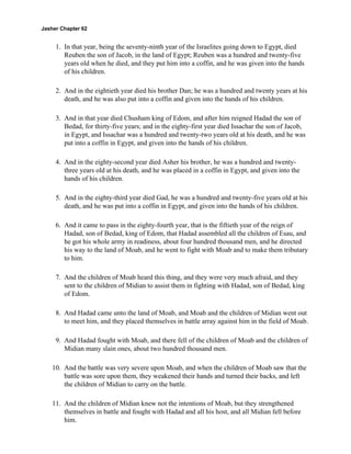Jasher Chapter 62


     1. In that year, being the seventy-ninth year of the Israelites going down to Egypt, died
        Reuben the son of Jacob, in the land of Egypt; Reuben was a hundred and twenty-five
        years old when he died, and they put him into a coffin, and he was given into the hands
        of his children.

     2. And in the eightieth year died his brother Dan; he was a hundred and twenty years at his
        death, and he was also put into a coffin and given into the hands of his children.

     3. And in that year died Chusham king of Edom, and after him reigned Hadad the son of
        Bedad, for thirty-five years; and in the eighty-first year died Issachar the son of Jacob,
        in Egypt, and Issachar was a hundred and twenty-two years old at his death, and he was
        put into a coffin in Egypt, and given into the hands of his children.

     4. And in the eighty-second year died Asher his brother, he was a hundred and twenty-
        three years old at his death, and he was placed in a coffin in Egypt, and given into the
        hands of his children.

     5. And in the eighty-third year died Gad, he was a hundred and twenty-five years old at his
        death, and he was put into a coffin in Egypt, and given into the hands of his children.

     6. And it came to pass in the eighty-fourth year, that is the fiftieth year of the reign of
        Hadad, son of Bedad, king of Edom, that Hadad assembled all the children of Esau, and
        he got his whole army in readiness, about four hundred thousand men, and he directed
        his way to the land of Moab, and he went to fight with Moab and to make them tributary
        to him.

     7. And the children of Moab heard this thing, and they were very much afraid, and they
        sent to the children of Midian to assist them in fighting with Hadad, son of Bedad, king
        of Edom.

     8. And Hadad came unto the land of Moab, and Moab and the children of Midian went out
        to meet him, and they placed themselves in battle array against him in the field of Moab.

     9. And Hadad fought with Moab, and there fell of the children of Moab and the children of
        Midian many slain ones, about two hundred thousand men.

    10. And the battle was very severe upon Moab, and when the children of Moab saw that the
        battle was sore upon them, they weakened their hands and turned their backs, and left
        the children of Midian to carry on the battle.

    11. And the children of Midian knew not the intentions of Moab, but they strengthened
        themselves in battle and fought with Hadad and all his host, and all Midian fell before
        him.
 