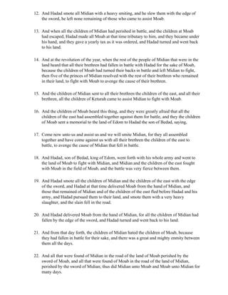 12. And Hadad smote all Midian with a heavy smiting, and he slew them with the edge of
    the sword, he left none remaining of those who came to assist Moab.

13. And when all the children of Midian had perished in battle, and the children at Moab
    had escaped, Hadad made all Moab at that time tributary to him, and they became under
    his hand, and they gave a yearly tax as it was ordered, and Hadad turned and went back
    to his land.

14. And at the revolution of the year, when the rest of the people of Midian that were in the
    land heard that all their brethren had fallen in battle with Hadad for the sake of Moab,
    because the children of Moab had turned their backs in battle and left Midian to fight,
    then five of the princes of Midian resolved with the rest of their brethren who remained
    in their land, to fight with Moab to avenge the cause of their brethren.

15. And the children of Midian sent to all their brethren the children of the east, and all their
    brethren, all the children of Keturah came to assist Midian to fight with Moab.

16. And the children of Moab heard this thing, and they were greatly afraid that all the
    children of the east had assembled together against them for battle, and they the children
    of Moab sent a memorial to the land of Edom to Hadad the son of Bedad, saying,

17. Come now unto us and assist us and we will smite Midian, for they all assembled
    together and have come against us with all their brethren the children of the east to
    battle, to avenge the cause of Midian that fell in battle.

18. And Hadad, son of Bedad, king of Edom, went forth with his whole army and went to
    the land of Moab to fight with Midian, and Midian and the children of the east fought
    with Moab in the field of Moab, and the battle was very fierce between them.

19. And Hadad smote all the children of Midian and the children of the east with the edge
    of the sword, and Hadad at that time delivered Moab from the hand of Midian, and
    those that remained of Midian and of the children of the east fled before Hadad and his
    army, and Hadad pursued them to their land, and smote them with a very heavy
    slaughter, and the slain fell in the road.

20. And Hadad delivered Moab from the hand of Midian, for all the children of Midian had
    fallen by the edge of the sword, and Hadad turned and went back to his land.

21. And from that day forth, the children of Midian hated the children of Moab, because
    they had fallen in battle for their sake, and there was a great and mighty enmity between
    them all the days.

22. And all that were found of Midian in the road of the land of Moab perished by the
    sword of Moab, and all that were found of Moab in the road of the land of Midian,
    perished by the sword of Midian; thus did Midian unto Moab and Moab unto Midian for
    many days.
 