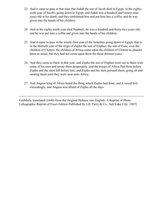 23. And it came to pass at that time that Judah the son of Jacob died in Egypt, in the eighty-
       sixth year of Jacob's going down to Egypt, and Judah was a hundred and twenty-nine
       years old at his death, and they embalmed him and put him into a coffin, and he was
       given into the hands of his children.

   24. And in the eighty-ninth year died Naphtali, he was a hundred and thirty-two years old,
       and he was put into a coffin and given into the hands of his children.

   25. And it came to pass in the ninety-first year of the Israelites going down to Egypt, that is
       in the thirtieth year of the reign of Zepho the son of Eliphaz, the son of Esau, over the
       children of Chittim, the children of Africa came upon the children of Chittim to plunder
       them as usual, but they had not come upon them for these thirteen years.

   26. And they came to them in that year, and Zepho the son of Eliphaz went out to them with
       some of his men and smote them desperately, and the troops of Africa fled from before
       Zepho and the slain fell before him, and Zepho and his men pursued them, going on and
       smiting them until they were near unto Africa.

   27. And Angeas king of Africa heard the thing which Zepho had done, and it vexed him
       exceedingly, and Angeas was afraid of Zepho all the days.



Faithfully translated (1840) from the Original Hebrew into English. A Reprint of Photo
Lithographic Reprint of Exact Edition Published by J.H. Parry & Co., Salt Lake City: 1887]
 