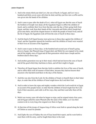 Jasher Chapter 63


     1. And in the ninety-third year died Levi, the son of Jacob, in Egypt, and Levi was a
        hundred and thirty-seven years old when he died, and they put him into a coffin and he
        was given into the hands of his children.

     2. And it came to pass after the death of Levi, when all Egypt saw that the sons of Jacob
        the brethren of Joseph were dead, all the Egyptians began to afflict the children of
        Jacob, and to embitter their lives from that day unto the day of their going forth from
        Egypt, and they took from their hands all the vineyards and fields which Joseph had
        given unto them, and all the elegant houses in which the people of Israel lived, and all
        the fat of Egypt, the Egyptians took all from the sons of Jacob in those days.

     3. And the hand of all Egypt became more grievous in those days against the children of
        Israel, and the Egyptians injured the Israelites until the children of Israel were wearied
        of their lives on account of the Egyptians.

     4. And it came to pass in those days, in the hundred and second year of Israel's going
        down to Egypt, that Pharaoh king of Egypt died, and Melol his son reigned in his stead,
        and all the mighty men of Egypt and all that generation which knew Joseph and his
        brethren died in those days.

     5. And another generation rose up in their stead, which had not known the sons of Jacob
        and all the good which they had done to them, and all their might in Egypt.

     6. Therefore all Egypt began from that day forth to embitter the lives of the sons of Jacob,
        and to afflict them with all manner of hard labor, because they had not known their
        ancestors who had delivered them in the days of the famine.

     7. And this was also from the Lord, for the children of Israel, to benefit them in their latter
        days, in order that all the children of Israel might know the Lord their God.

     8. And in order to know the signs and mighty wonders which the Lord would do in Egypt
        on account of his people Israel, in order that the children of Israel might fear the Lord
        God of their ancestors, and walk in all his ways, they and their seed after them all the
        days.

     9. Melol was twenty years old when he began to reign, and he reigned ninety-four years,
        and all Egypt called his name Pharaoh after the name of his father, as it was their
        custom to do to every king who reigned over them in Egypt.

    10. At that time all the troops of Angeas king of Africa went forth to spread along the land
        of Chittim as usual for plunder.

    11. And Zepho the son of Eliphaz the son of Esau heard their report, and he went forth to
        meet them with his army, and he fought them there in the road.
 