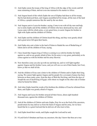 12. And Zepho smote the troops of the king of Africa with the edge of the sword, and left
    none remaining of them, and not even one returned to his master in Africa.

13. And Angeas heard of this which Zepho the son of Eliphaz had done to all his troops,
    that he had destroyed them, and Angeas assembled all his troops, all the men of the land
    of Africa, a people numerous like the sand by the sea shore.

14. And Angeas sent to Lucus his brother, saying, Come to me with all thy men and help
    me to smite Zepho and all the children of Chittim who have destroyed my men, and
    Lucus came with his whole army, a very great force, to assist Angeas his brother to
    fight with Zepho and the children of Chittim.

15. And Zepho and the children of Chittim heard this thing, and they were greatly afraid
    and a great terror fell upon their hearts.

16. And Zepho also sent a letter to the land of Edom to Hadad the son of Bedad king of
    Edom and to all the children of Esau, saying,

17. I have heard that Angeas king of Africa is coming to us with his brother for battle
    against us, and we are greatly afraid of him, for his army is very great, particularly as he
    comes against us with his brother and his army likewise.

18. Now therefore come you also up with me and help me, and we will fight together
    against Angeas and his brother Lucus, and you will save us out of their hands, but if not,
    know ye that we shall all die.

19. And the children of Esau sent a letter to the children of Chittim and to Zepho their king,
    saying, We cannot fight against Angeas and his people for a covenant of peace has been
    between us these many years, from the days of Bela the first king, and from the days of
    Joseph the son of Jacob king of Egypt, with whom we fought on the other side of Jordan
    when he buried his father.

20. And when Zepho heard the words of his brethren the children of Esau he refrained from
    them, and Zepho was greatly afraid of Angeas.

21. And Angeas and Lucus his brother arrayed all their forces, about eight hundred
    thousand men, against the children of Chittim.

22. And all the children of Chittim said unto Zepho, Pray for us to the God of thy ancestors,
    peradventure he may deliver us from the hand of Angeas and his army, for we have
    heard that he is a great God and that he delivers all who trust in him.

23. And Zepho heard their words, and Zepho sought the Lord and he said,

24. 0 Lord God of Abraham and Isaac my ancestors, this day I know that thou art a true
 
