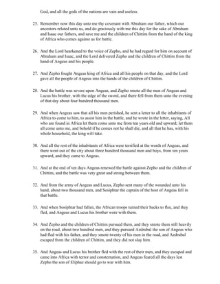 God, and all the gods of the nations are vain and useless.

25. Remember now this day unto me thy covenant with Abraham our father, which our
    ancestors related unto us, and do graciously with me this day for the sake of Abraham
    and Isaac our fathers, and save me and the children of Chittim from the hand of the king
    of Africa who comes against us for battle.

26. And the Lord hearkened to the voice of Zepho, and he had regard for him on account of
    Abraham and Isaac, and the Lord delivered Zepho and the children of Chittim from the
    hand of Angeas and his people.

27. And Zepho fought Angeas king of Africa and all his people on that day, and the Lord
    gave all the people of Angeas into the hands of the children of Chittim.

28. And the battle was severe upon Angeas, and Zepho smote all the men of Angeas and
    Lucus his brother, with the edge of the sword, and there fell from them unto the evening
    of that day about four hundred thousand men.

29. And when Angeas saw that all his men perished, he sent a letter to all the inhabitants of
    Africa to come to him, to assist him in the battle, and he wrote in the letter, saying, All
    who are found in Africa let them come unto me from ten years old and upward; let them
    all come unto me, and behold if he comes not he shall die, and all that he has, with his
    whole household, the king will take.

30. And all the rest of the inhabitants of Africa were terrified at the words of Angeas, and
    there went out of the city about three hundred thousand men and boys, from ten years
    upward, and they came to Angeas.

31. And at the end of ten days Angeas renewed the battle against Zepho and the children of
    Chittim, and the battle was very great and strong between them.

32. And from the army of Angeas and Lucus, Zepho sent many of the wounded unto his
    hand, about two thousand men, and Sosiphtar the captain of the host of Angeas fell in
    that battle.

33. And when Sosiphtar had fallen, the African troops turned their backs to flee, and they
    fled, and Angeas and Lucus his brother were with them.

34. And Zepho and the children of Chittim pursued them, and they smote them still heavily
    on the road, about two hundred men, and they pursued Azdrubal the son of Angeas who
    had fled with his father, and they smote twenty of his men in the road, and Azdrubal
    escaped from the children of Chittim, and they did not slay him.

35. And Angeas and Lucus his brother fled with the rest of their men, and they escaped and
    came into Africa with terror and consternation, and Angeas feared all the days lest
    Zepho the son of Eliphaz should go to war with him.
 