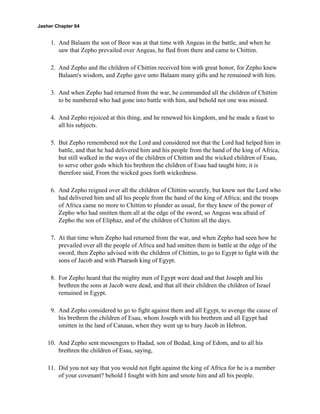 Jasher Chapter 64


     1. And Balaam the son of Beor was at that time with Angeas in the battle, and when he
        saw that Zepho prevailed over Angeas, he fled from there and came to Chittim.

     2. And Zepho and the children of Chittim received him with great honor, for Zepho knew
        Balaam's wisdom, and Zepho gave unto Balaam many gifts and he remained with him.

     3. And when Zepho had returned from the war, he commanded all the children of Chittim
        to be numbered who had gone into battle with him, and behold not one was missed.

     4. And Zepho rejoiced at this thing, and he renewed his kingdom, and he made a feast to
        all his subjects.

     5. But Zepho remembered not the Lord and considered not that the Lord had helped him in
        battle, and that he had delivered him and his people from the hand of the king of Africa,
        but still walked in the ways of the children of Chittim and the wicked children of Esau,
        to serve other gods which his brethren the children of Esau had taught him; it is
        therefore said, From the wicked goes forth wickedness.

     6. And Zepho reigned over all the children of Chittim securely, but knew not the Lord who
        had delivered him and all his people from the hand of the king of Africa; and the troops
        of Africa came no more to Chittim to plunder as usual, for they knew of the power of
        Zepho who had smitten them all at the edge of the sword, so Angeas was afraid of
        Zepho the son of Eliphaz, and of the children of Chittim all the days.

     7. At that time when Zepho had returned from the war, and when Zepho had seen how he
        prevailed over all the people of Africa and had smitten them in battle at the edge of the
        sword, then Zepho advised with the children of Chittim, to go to Egypt to fight with the
        sons of Jacob and with Pharaoh king of Egypt.

     8. For Zepho heard that the mighty men of Egypt were dead and that Joseph and his
        brethren the sons at Jacob were dead, and that all their children the children of Israel
        remained in Egypt.

     9. And Zepho considered to go to fight against them and all Egypt, to avenge the cause of
        his brethren the children of Esau, whom Joseph with his brethren and all Egypt had
        smitten in the land of Canaan, when they went up to bury Jacob in Hebron.

    10. And Zepho sent messengers to Hadad, son of Bedad, king of Edom, and to all his
        brethren the children of Esau, saying,

    11. Did you not say that you would not fight against the king of Africa for he is a member
        of your covenant? behold I fought with him and smote him and all his people.
 