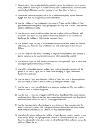 12. Now therefore I have resolved to fight against Egypt and the children of Jacob who are
    there, and I will be revenged of them for what Joseph, his brethren and ancestors did to
    us in the land of Canaan when they went up to bury their father in Hebron.

13. Now then if you are willing to come to me to assist me in fighting against them and
    Egypt, then shall we avenge the cause of our brethren.

14. And the children of Esau hearkened to the words of Zepho, and the children of Esau
    gathered themselves together, a very great people, and they went to assist Zepho and the
    children of Chittim in battle.

15. And Zepho sent to all the children of the east and to all the children of Ishmael with
    words like unto these, and they gathered themselves and came to the assistance of
    Zepho and the children of Chittim in the war upon Egypt.

16. And all these kings, the king of Edom and the children of the east, and all the children
    of Ishmael, and Zepho the king of Chittim went forth and arrayed all their hosts in
    Hebron.

17. And the camp was very heavy, extending in length a distance of three days' journey, a
    people numerous as the sand upon the sea shore which can not be counted.

18. And all these kings and their hosts went down and came against all Egypt in battle, and
    encamped together in the valley of Pathros.

19. And all Egypt heard their report, and they also gathered themselves together, all the
    people of the land of Egypt, and of all the cities belonging to Egypt, about three
    hundred thousand men.

20. And the men of Egypt sent also to the children of Israel who were in those days in the
    land of Goshen, to come to them in order to go and fight with these kings.

21. And the men of Israel assembled and were about one hundred and fifty men, and they
    went into battle to assist the Egyptians.

22. And the men of Israel and of Egypt went forth, about three hundred thousand men and
    one hundred and fifty men, and they went toward these kings to battle, and they placed
    themselves from without the land of Goshen opposite Pathros.

23. And the Egyptians believed not in Israel to go with them in their camps together for
    battle, for all the Egyptians said, Perhaps the children of Israel will deliver us into the
    hand of the children of Esau and Ishmael, for they are their brethren.

24. And all the Egyptians said unto the children of Israel, Remain you here together in your
    stand and we will go and fight against the children of Esau and Ishmael, and if these
    kings should prevail over us, then come you altogether upon them and assist us, and the
    children of Israel did so.
 