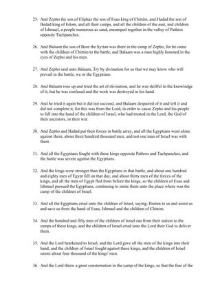 25. And Zepho the son of Eliphaz the son of Esau king of Chittim, and Hadad the son of
    Bedad king of Edom, and all their camps, and all the children of the east, and children
    of Ishmael, a people numerous as sand, encamped together in the valley of Pathros
    opposite Tachpanches.

26. And Balaam the son of Beor the Syrian was there in the camp of Zepho, for he came
    with the children of Chittim to the battle, and Balaam was a man highly honored in the
    eyes of Zepho and his men.

27. And Zepho said unto Balaam, Try by divination for us that we may know who will
    prevail in the battle, we or the Egyptians.

28. And Balaam rose up and tried the art of divination, and he was skillful in the knowledge
    of it, but he was confused and the work was destroyed in his hand.

29. And he tried it again but it did not succeed, and Balaam despaired of it and left it and
    did not complete it, for this was from the Lord, in order to cause Zepho and his people
    to fall into the hand of the children of Israel, who had trusted in the Lord, the God of
    their ancestors, in their war.

30. And Zepho and Hadad put their forces in battle array, and all the Egyptians went alone
    against them, about three hundred thousand men, and not one man of Israel was with
    them.

31. And all the Egyptians fought with these kings opposite Pathros and Tachpanches, and
    the battle was severe against the Egyptians.

32. And the kings were stronger than the Egyptians in that battle, and about one hundred
    and eighty men of Egypt fell on that day, and about thirty men of the forces of the
    kings, and all the men of Egypt fled from before the kings, so the children of Esau and
    Ishmael pursued the Egyptians, continuing to smite them unto the place where was the
    camp of the children of Israel.

33. And all the Egyptians cried unto the children of Israel, saying, Hasten to us and assist us
    and save us from the hand of Esau, Ishmael and the children of Chittim.

34. And the hundred and fifty men of the children of Israel ran from their station to the
    camps of these kings, and the children of Israel cried unto the Lord their God to deliver
    them.

35. And the Lord hearkened to Israel, and the Lord gave all the men of the kings into their
    hand, and the children of Israel fought against these kings, and the children of Israel
    smote about four thousand of the kings' men.

36. And the Lord threw a great consternation in the camp of the kings, so that the fear of the
 