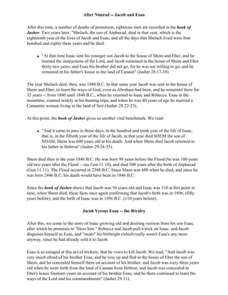 After Nimrod -- Jacob and Esau

After this time, a number of deaths of prominent, righteous men are recorded in the book of
Jasher. Two years later, "Shelach, the son of Arphaxad, died in that year, which is the
eighteenth year of the lives of Jacob and Esau; and all the days that Shelach lived were four
hundred and eighty three years and he died.

     q   "At that time Isaac sent his younger son Jacob to the house of Shem and Eber, and he
         learned the instructions of the Lord, and Jacob remained in the house of Shem and Eber
         thirty two years, and Esau his brother did not go, for he was not willing to go, and he
         remained in his father's house in the land of Canaan" (Jasher 28:17-18).

The year Shelach died, then, was 1880 B.C. In that same year Jacob was sent to the house of
Shem and Eber, to learn the ways of God, even as Abraham had been, and he remained there for
32 years -- from 1880 until 1848 B.C., when he returned to Isaac and Rebecca. Esau in the
meantime, roamed widely in his hunting trips, and when he was 40 years of age he married a
Canaanite woman living in the land of Seir (Jasher 28:22-23).

At this point, the book of Jasher gives us another vital benchmark. We read:

     q   "And it came to pass in those days, in the hundred and tenth year of the life of Isaac,
         that is, in the fiftieth year of the life of Jacob, in that year died SHEM the son of
         NOAH; Shem was 600 years old at his death. And when Shem died Jacob returned to
         his father in Hebron" (Jasher 29:24-25).

Shem died then in the year 1846 B.C. He was born 98 years before the Flood (he was 100 years
old two years after the Flood -- see Gen.11:10), and died 500 years after the birth of Arphaxad
(Gen.11:11). The Flood occurred in 2348 B.C. Since Shem was 600 when he died, and since he
was born 2446 B.C, his death would have been in 1846 B.C.

Since the book of Jasher shows that Jacob was 50 years old and Isaac was 110 at this point in
time, when Shem died, these facts once again confirming that Jacob's birth was in 1896, (fifty
years before), and the birth of Isaac was in 1956 B.C. (110 years before).

                                Jacob Versus Esau -- the Rivalry

After this, we come to the story of Isaac growing old and desiring venison from his son Esau,
after which he promises to "bless him." Rebecca and Jacob pull a trick on Isaac, and Jacob
disguises himself as Esau, and "steals" his birthright (which really wasn't Esau's any more
anyway, since he had already sold it to Jacob.

Esau is so enraged at this act of trickery, that he vows to kill Jacob. We read, "And Jacob was
very much afraid of his brother Esau, and he rose up and fled to the house of Eber the son of
Shem, and he concealed himself there on account of his brother, and Jacob was sixty three years
old when he went forth from the land of Canaan from Hebron, and Jacob was concealed in
Eber's house fourteen years on account of his brother Esau, and he there continued to learn the
ways of the Lord and his commandments" (Jasher 29:11).
 