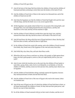 children of Israel fell upon them.

37. And all the hosts of the kings fled from before the children of Israel and the children of
    Israel pursued them continuing to smite them unto the borders of the land of Cush.

38. And the children of Israel slew of them in the road yet two thousand men, and of the
    children of Israel not one fell.

39. And when the Egyptians saw that the children of Israel had fought with such few men
    with the kings, and that the battle was so very severe against them,

40. All the Egyptians were greatly afraid of their lives on account of the strong battle, and
    all Egypt fled, every man hiding himself from the arrayed forces, and they hid
    themselves in the road, and they left the Israelites to fight.

41. And the children of Israel inflicted a terrible blow upon the kings' men, and they
    returned from them after they had driven them to the border of the land of Cush.

42. And all Israel knew the thing which the men of Egypt had done to them, that they had
    fled from them in battle, and had left them to fight alone.

43. So the children of Israel also acted with cunning, and as the children of Israel returned
    from battle, they found some of the Egyptians in the road and smote them there.

44. And whilst they slew them, they said unto them these words:

45. Wherefore did you go from us and leave us, being a few people, to fight against these
    kings who had a great people to smite us, that you might thereby deliver your own
    souls?

46. And of some which the Israelites met on the road, they the children of Israel spoke to
    each other, saying, Smite, smite, for he is an Ishmaelite, or an Edomite, or from the
    children of Chittim, and they stood over him and slew him, and they knew that he was
    an Egyptian.

47. And the children of Israel did these things cunningly against the Egyptians, because
    they had deserted them in battle and had fled from them.

48. And the children of Israel slew of the men of Egypt in the road in this manner, about
    two hundred men.

49. And all the men of Egypt saw the evil which the children of Israel had done to them, so
    all Egypt feared greatly the children of Israel, for they had seen their great power, and
    that not one man of them had fallen.

50. So all the children of Israel returned with joy on their road to Goshen, and the rest of
 