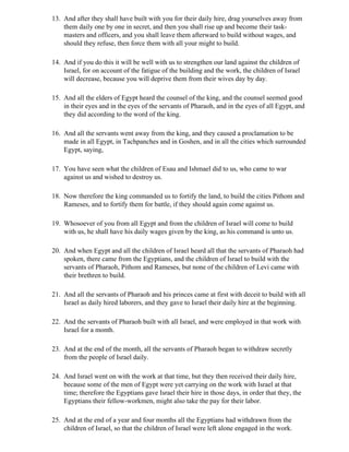 13. And after they shall have built with you for their daily hire, drag yourselves away from
    them daily one by one in secret, and then you shall rise up and become their task-
    masters and officers, and you shall leave them afterward to build without wages, and
    should they refuse, then force them with all your might to build.

14. And if you do this it will be well with us to strengthen our land against the children of
    Israel, for on account of the fatigue of the building and the work, the children of Israel
    will decrease, because you will deprive them from their wives day by day.

15. And all the elders of Egypt heard the counsel of the king, and the counsel seemed good
    in their eyes and in the eyes of the servants of Pharaoh, and in the eyes of all Egypt, and
    they did according to the word of the king.

16. And all the servants went away from the king, and they caused a proclamation to be
    made in all Egypt, in Tachpanches and in Goshen, and in all the cities which surrounded
    Egypt, saying,

17. You have seen what the children of Esau and Ishmael did to us, who came to war
    against us and wished to destroy us.

18. Now therefore the king commanded us to fortify the land, to build the cities Pithom and
    Rameses, and to fortify them for battle, if they should again come against us.

19. Whosoever of you from all Egypt and from the children of Israel will come to build
    with us, he shall have his daily wages given by the king, as his command is unto us.

20. And when Egypt and all the children of Israel heard all that the servants of Pharaoh had
    spoken, there came from the Egyptians, and the children of Israel to build with the
    servants of Pharaoh, Pithom and Rameses, but none of the children of Levi came with
    their brethren to build.

21. And all the servants of Pharaoh and his princes came at first with deceit to build with all
    Israel as daily hired laborers, and they gave to Israel their daily hire at the beginning.

22. And the servants of Pharaoh built with all Israel, and were employed in that work with
    Israel for a month.

23. And at the end of the month, all the servants of Pharaoh began to withdraw secretly
    from the people of Israel daily.

24. And Israel went on with the work at that time, but they then received their daily hire,
    because some of the men of Egypt were yet carrying on the work with Israel at that
    time; therefore the Egyptians gave Israel their hire in those days, in order that they, the
    Egyptians their fellow-workmen, might also take the pay for their labor.

25. And at the end of a year and four months all the Egyptians had withdrawn from the
    children of Israel, so that the children of Israel were left alone engaged in the work.
 