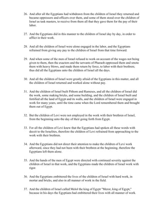26. And after all the Egyptians had withdrawn from the children of Israel they returned and
    became oppressors and officers over them, and some of them stood over the children of
    Israel as task masters, to receive from them all that they gave them for the pay of their
    labor.

27. And the Egyptians did in this manner to the children of Israel day by day, in order to
    afflict in their work.

28. And all the children of Israel were alone engaged in the labor, and the Egyptians
    refrained from giving any pay to the children of Israel from that time forward.

29. And when some of the men of Israel refused to work on account of the wages not being
    given to them, then the exactors and the servants of Pharaoh oppressed them and smote
    them with heavy blows, and made them return by force, to labor with their brethren;
    thus did all the Egyptians unto the children of Israel all the days.

30. And all the children of Israel were greatly afraid of the Egyptians in this matter, and all
    the children of Israel returned and worked alone without pay.

31. And the children of Israel built Pithom and Rameses, and all the children of Israel did
    the work, some making bricks, and some building, and the children of Israel built and
    fortified all the land of Egypt and its walls, and the children of Israel were engaged in
    work for many years, until the time came when the Lord remembered them and brought
    them out of Egypt.

32. But the children of Levi were not employed in the work with their brethren of Israel,
    from the beginning unto the day of their going forth from Egypt.

33. For all the children of Levi knew that the Egyptians had spoken all these words with
    deceit to the Israelites, therefore the children of Levi refrained from approaching to the
    work with their brethren.

34. And the Egyptians did not direct their attention to make the children of Levi work
    afterward, since they had not been with their brethren at the beginning, therefore the
    Egyptians left them alone.

35. And the hands of the men of Egypt were directed with continued severity against the
    children of Israel in that work, and the Egyptians made the children of Israel work with
    rigor.

36. And the Egyptians embittered the lives of the children of Israel with hard work, in
    mortar and bricks, and also in all manner of work in the field.

37. And the children of Israel called Melol the king of Egypt "Meror, king of Egypt,"
    because in his days the Egyptians had embittered their lives with all manner of work.
 