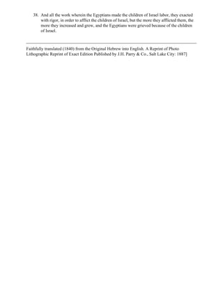 38. And all the work wherein the Egyptians made the children of Israel labor, they exacted
       with rigor, in order to afflict the children of Israel, but the more they afflicted them, the
       more they increased and grew, and the Egyptians were grieved because of the children
       of Israel.



Faithfully translated (1840) from the Original Hebrew into English. A Reprint of Photo
Lithographic Reprint of Exact Edition Published by J.H. Parry & Co., Salt Lake City: 1887]
 