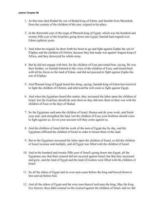 Jasher Chapter 66


     1. At that time died Hadad the son of Bedad king of Edom, and Samlah from Mesrekah,
        from the country of the children of the east, reigned in his place.

     2. In the thirteenth year of the reign of Pharaoh king of Egypt, which was the hundred and
        twenty-fifth year of the Israelites going down into Egypt, Samlah had reigned over
        Edom eighteen years.

     3. And when he reigned, he drew forth his hosts to go and fight against Zepho the son of
        Eliphaz and the children of Chittim, because they had made war against Angeas king of
        Africa, and they destroyed his whole army.

     4. But he did not engage with him, for the children of Esau prevented him, saying, He was
        their brother, so Samlah listened to the voice of the children of Esau, and turned back
        with all his forces to the land of Edom, and did not proceed to fight against Zepho the
        son of Eliphaz.

     5. And Pharaoh king of Egypt heard this thing, saying, Samlah king of Edom has resolved
        to fight the children of Chittim, and afterward he will come to fight against Egypt.

     6. And when the Egyptians heard this matter, they increased the labor upon the children of
        Israel, lest the Israelites should do unto them as they did unto them in their war with the
        children of Esau in the days of Hadad.

     7. So the Egyptians said unto the children of Israel, Hasten and do your work, and finish
        your task, and strengthen the land, lest the children of Esau your brethren should come
        to fight against us, for on your account will they come against us.

     8. And the children of Israel did the work of the men of Egypt day by day, and the
        Egyptians afflicted the children of Israel in order to lessen them in the land.

     9. But as the Egyptians increased the labor upon the children of Israel, so did the children
        of Israel increase and multiply, and all Egypt was filled with the children of Israel.

    10. And in the hundred and twenty-fifth year of Israel's going down into Egypt, all the
        Egyptians saw that their counsel did not succeed against Israel, but that they increased
        and grew, and the land of Egypt and the land of Goshen were filled with the children of
        Israel.

    11. So all the elders of Egypt and its wise men came before the king and bowed down to
        him and sat before him.

    12. And all the elders of Egypt and the wise men thereof said unto the king, May the king
        live forever; thou didst counsel us the counsel against the children of Israel, and we did
 