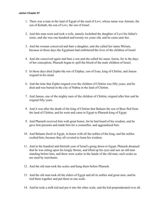 Jasher Chapter 67


     1. There was a man in the land of Egypt of the seed of Levi, whose name was Amram, the
        son of Kehath, the son of Levi, the son of Israel.

     2. And this man went and took a wife, namely Jochebed the daughter of Levi his father's
        sister, and she was one hundred and twenty-six years old, and he came unto her.

     3. And the woman conceived and bare a daughter, and she called her name Miriam,
        because in those days the Egyptians had embittered the lives of the children of Israel.

     4. And she conceived again and bare a son and she called his name Aaron, for in the days
        of her conception, Pharaoh began to spill the blood of the male children of Israel.

     5. In those days died Zepho the son of Eliphaz, son of Esau, king of Chittim, and Janeas
        reigned in his stead.

     6. And the time that Zepho reigned over the children of Chittim was fifty years, and he
        died and was buried in the city of Nabna in the land of Chittim.

     7. And Janeas, one of the mighty men of the children of Chittim, reigned after him and he
        reigned fifty years.

     8. And it was after the death of the king of Chittim that Balaam the son of Beor fled from
        the land of Chittim, and he went and came to Egypt to Pharaoh king of Egypt.

     9. And Pharaoh received him with great honor, for he had heard of his wisdom, and he
        gave him presents and made him for a counsellor, and aggrandized him.

    10. And Balaam dwelt in Egypt, in honor with all the nobles of the king, and the nobles
        exalted him, because they all coveted to learn his wisdom.

    11. And in the hundred and thirtieth year of Israel's going down to Egypt, Pharaoh dreamed
        that he was sitting upon his kingly throne, and lifted up his eyes and saw an old man
        standing before him, and there were scales in the hands of the old man, such scales as
        are used by merchants.

    12. And the old man took the scales and hung them before Pharaoh.

    13. And the old man took all the elders of Egypt and all its nobles and great men, and he
        tied them together and put them in one scale.

    14. And he took a milk kid and put it into the other scale, and the kid preponderated over all.
 