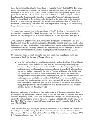 Jacob therefore must have fled to Eber's abode 13 years after Shem's death in 1846. This would
put his flight in 1833 B.C. Ishmael, the brother of Isaac, died the following year, "in the sixty
fourth year of the life of Jacob" (Jasher 29:18). Jacob continued hiding at Eber's place for 14
years, or until 1819 B.C. Jacob became homesick, and returned to Hebron, only to learn that
Esau had neither forgotten nor forgiven him for stealing his "blessing." Alarmed, Isaac and
Rebecca counsel Jacob to flee to Haran, to her family there, for refuge, and to find a mate for
himself. "Jacob was seventy seven years old when he went out from the land of Canaan from
Beersheba" (Jasher 29:30). This would have been the year 1819, showing he did not dilly dally
long in Canaan, when his life was at great risk!

Two years later, we read, "And in the second year of Jacob's dwelling in Haran, that is in the
seventy ninth year of the life of Jacob, in that year died Eber the son of Shem, he was four
hundred and sixty four years old at his death" (Jasher 30:16). This would have been 1817 B.C.

After Jacob dwelt 20 years with Laban, serving him, marrying his two daughters Leah and
Rachel, Jacob noted that conditions were getting difficult for him and his growing family. Laban
had changed his wages deceitfully ten times, and sought to impoverish Jacob, but God turned his
conniving trickery into a blessing for Jacob, and supernaturally blessed his sheep. At the end of
20 years, God appeared to Jacob, and told him to go back to Canaan (Jasher 31:37, 32:3).

Of course, this meant he would encounter Esau once again. Esau indeed came out to seek
vengeance on Jacob, but the book of Jasher informs us:

     q   "And the Lord heard the prayer of Jacob on that day, and the Lord then delivered Jacob
         from the hands of his brother Esau. And the Lord sent three angels of the angels of
         heaven, and they went before Esau and came to him. And these angels appeared to Esau
         and his people as two thousand men, riding upon horses furnished with all sorts of war
         instruments, and they appeared in the sight of Esau and all his men to be divided into
         four camps, with four chiefs to them. And one camp went on and they found Esau
         coming with four hundred men toward his brother Jacob, and this camp ran toward Esau
         and his people and terrified them, and Esau fell off the horse in alarm, and all his men
         separated from him in that place, for they were greatly afraid. And the whole of the
         camp shouted after them when they fled from Esau, and all the warlike men answered,
         saying, Surely we are the servants of Jacob, who is the servant of God, and who then
         can stand against us? (Jasher 32:27-32).

Four times such camps of angels ran at Esau and his men, terrifying them and causing them
great anguish and astonishment. No doubt many of them wet their breeches that day. After these
awesome, frightening events, Esau's heart was temporarily changed, and instead of seeking to
destroy his brother, he came to him in peace. He concealed his hatred in his heart, because of his
fear (32:39-40). The return of Jacob to Canaan would have been 20 years after he left, or the
year 1799-1800 B.C.

"And it was in those days, in that year, being the hundred and sixth year of the life of Jacob, in
the tenth year of Jacob's coming from Padan-aram, that Leah the wife of Jacob died; she was
fifty one years old when she died in Hebron" (Jasher 41:2). This would have been the year 1790
B.C. Leah therefore was born 1841 B.C.
 