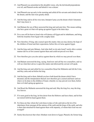 15. And Pharaoh was astonished at this dreadful vision, why the kid should preponderate
    over all, and Pharaoh awoke and behold it was a dream.

16. And Pharaoh rose up early in the morning and called all his servants and related to them
    the dream, and the men were greatly afraid.

17. And the king said to all his wise men, Interpret I pray you the dream which I dreamed,
    that I may know it.

18. And Balaam the son of Beor answered the king and said unto him, This means nothing
    else but a great evil that will spring up against Egypt in the latter days.

19. For a son will be born to Israel who will destroy all Egypt and its inhabitants, and bring
    forth the Israelites from Egypt with a mighty hand.

20. Now therefore, O king, take counsel upon this matter, that you may destroy the hope of
    the children of Israel and their expectation, before this evil arise against Egypt.

21. And the king said unto Balaam, And what shall we do unto Israel? surely after a certain
    manner did we at first counsel against them and could not prevail over them.

22. Now therefore give you also advice against them by which we may prevail over them.

23. And Balaam answered the king, saying, Send now and call thy two counsellors, and we
    will see what their advice is upon this matter and afterward thy servant will speak.

24. And the king sent and called his two counsellors Reuel the Midianite and Job the Uzite,
    and they came and sat before the king.

25. And the king said to them, Behold you have both heard the dream which I have
    dreamed, and the interpretation thereof; now therefore give counsel and know and see
    what is to be done to the children of Israel, whereby we may prevail over them, before
    their evil shall spring up against us.

26. And Reuel the Midianite answered the king and said, May the king live, may the king
    live forever.

27. If it seem good to the king, let him desist from the Hebrews and leave them, and let him
    not stretch forth his hand against them.

28. For these are they whom the Lord chose in days of old, and took as the lot of his
    inheritance from amongst all the nations of the earth and the kings of the earth; and who
    is there that stretched his hand against them with impunity, of whom their God was not
    avenged?

29. Surely thou knowest that when Abraham went down to Egypt, Pharaoh, the former king
 