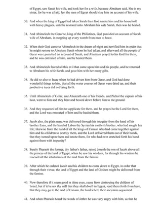 of Egypt, saw Sarah his wife, and took her for a wife, because Abraham said, She is my
    sister, for he was afraid, lest the men of Egypt should slay him on account of his wife.

30. And when the king of Egypt had taken Sarah then God smote him and his household
    with heavy plagues, until he restored unto Abraham his wife Sarah, then was he healed.

31. And Abimelech the Gerarite, king of the Philistines, God punished on account of Sarah
    wife of Abraham, in stopping up every womb from man to beast.

32. When their God came to Abimelech in the dream of night and terrified him in order that
    he might restore to Abraham Sarah whom he had taken, and afterward all the people of
    Gerar were punished on account of Sarah, and Abraham prayed to his God for them,
    and he was entreated of him, and he healed them.

33. And Abimelech feared all this evil that came upon him and his people, and he returned
    to Abraham his wife Sarah, and gave him with her many gifts.

34. He did so also to Isaac when he had driven him from Gerar, and God had done
    wonderful things to him, that all the water courses of Gerar were dried up, and their
    productive trees did not bring forth.

35. Until Abimelech of Gerar, and Ahuzzath one of his friends, and Pichol the captain of his
    host, went to him and they bent and bowed down before him to the ground.

36. And they requested of him to supplicate for them, and he prayed to the Lord for them,
    and the Lord was entreated of him and he healed them.

37. Jacob also, the plain man, was delivered through his integrity from the hand of his
    brother Esau, and the hand of Laban the Syrian his mother's brother, who had sought his
    life; likewise from the hand of all the kings of Canaan who had come together against
    him and his children to destroy them, and the Lord delivered them out of their hands,
    that they turned upon them and smote them, for who had ever stretched forth his hand
    against them with impunity?

38. Surely Pharaoh the former, thy father's father, raised Joseph the son of Jacob above all
    the princes of the land of Egypt, when he saw his wisdom, for through his wisdom he
    rescued all the inhabitants of the land from the famine.

39. After which he ordered Jacob and his children to come down to Egypt, in order that
    through their virtue, the land of Egypt and the land of Goshen might be delivered from
    the famine.

40. Now therefore if it seem good in thine eyes, cease from destroying the children of
    Israel, but if it be not thy will that they shall dwell in Egypt, send them forth from here,
    that they may go to the land of Canaan, the land where their ancestors sojourned.

41. And when Pharaoh heard the words of Jethro he was very angry with him, so that he
 