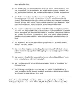others adhered to them.

   54. And from that day forward, when the time of delivery arrived to those women of Israel
       who had remained with their husbands, they went to the field to bring forth there, and
       they brought forth in the field, and left their children upon the field and returned home.

   55. And the Lord who had sworn to their ancestors to multiply them, sent one of his
       ministering angels which are in heaven to wash each child in water, to anoint and
       swathe it and to put into its hands two smooth stones from one of which it sucked milk
       and from the other honey, and he caused its hair to grow to its knees, by which it might
       cover itself; to comfort it and to cleave to it, through his compassion for it.

   56. And when God had compassion over them and had desired to multiply them upon the
       face of the land, he ordered his earth to receive them to be preserved therein till the time
       of their growing up, after which the earth opened its mouth and vomited them forth and
       they sprouted forth from the city like the herb of the earth, and the grass of the forest,
       and they returned each to his family and to his father's house, and they remained with
       them.

   57. And the babes of the children of Israel were upon the earth like the herb of the field,
       through God's grace to them.

   58. And when all the Egyptians saw this thing, they went forth, each to his field with his
       yoke of oxen and his ploughshare, and they ploughed it up as one ploughs the earth at
       seed time.

   59. And when they ploughed they were unable to hurt the infants of the children of Israel,
       so the people increased and waxed exceedingly.

   60. And Pharaoh ordered his officers daily to go to Goshen to seek for the babes of the
       children of Israel.

   61. And when they had sought and found one, they took it from its mother's bosom by
       force, and threw it into the river, but the female child they left with its mother; thus did
       the Egyptians do to the Israelites all the days.



Faithfully translated (1840) from the Original Hebrew into English. A Reprint of Photo
Lithographic Reprint of Exact Edition Published by J.H. Parry & Co., Salt Lake City: 1887]
 
