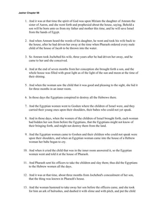 Jasher Chapter 68


     1. And it was at that time the spirit of God was upon Miriam the daughter of Amram the
        sister of Aaron, and she went forth and prophesied about the house, saying, Behold a
        son will be born unto us from my father and mother this time, and he will save Israel
        from the hands of Egypt.

     2. And when Amram heard the words of his daughter, he went and took his wife back to
        the house, after he had driven her away at the time when Pharaoh ordered every male
        child of the house of Jacob to be thrown into the water.

     3. So Amram took Jochebed his wife, three years after he had driven her away, and he
        came to her and she conceived.

     4. And at the end of seven months from her conception she brought forth a son, and the
        whole house was filled with great light as of the light of the sun and moon at the time of
        their shining.

     5. And when the woman saw the child that it was good and pleasing to the sight, she hid it
        for three months in an inner room.

     6. In those days the Egyptians conspired to destroy all the Hebrews there.

     7. And the Egyptian women went to Goshen where the children of Israel were, and they
        carried their young ones upon their shoulders, their babes who could not yet speak.

     8. And in those days, when the women of the children of Israel brought forth, each woman
        had hidden her son from before the Egyptians, that the Egyptians might not know of
        their bringing forth, and might not destroy them from the land.

     9. And the Egyptian women came to Goshen and their children who could not speak were
        upon their shoulders, and when an Egyptian woman came into the house of a Hebrew
        woman her babe began to cry.

    10. And when it cried the child that was in the inner room answered it, so the Egyptian
        women went and told it at the house of Pharaoh.

    11. And Pharaoh sent his officers to take the children and slay them; thus did the Egyptians
        to the Hebrew women all the days.

    12. And it was at that time, about three months from Jochebed's concealment of her son,
        that the thing was known in Pharaoh's house.

    13. And the woman hastened to take away her son before the officers came, and she took
        for him an ark of bulrushes, and daubed it with slime and with pitch, and put the child
 