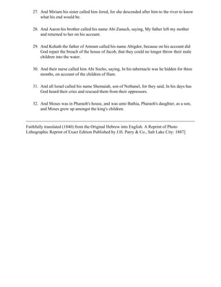 27. And Miriam his sister called him Jered, for she descended after him to the river to know
       what his end would be.

   28. And Aaron his brother called his name Abi Zanuch, saying, My father left my mother
       and returned to her on his account.

   29. And Kehath the father of Amram called his name Abigdor, because on his account did
       God repair the breach of the house of Jacob, that they could no longer throw their male
       children into the water.

   30. And their nurse called him Abi Socho, saying, In his tabernacle was he hidden for three
       months, on account of the children of Ham.

   31. And all Israel called his name Shemaiah, son of Nethanel, for they said, In his days has
       God heard their cries and rescued them from their oppressors.

   32. And Moses was in Pharaoh's house, and was unto Bathia, Pharaoh's daughter, as a son,
       and Moses grew up amongst the king's children.



Faithfully translated (1840) from the Original Hebrew into English. A Reprint of Photo
Lithographic Reprint of Exact Edition Published by J.H. Parry & Co., Salt Lake City: 1887]
 