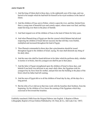 Jasher Chapter 69


     1. And the king of Edom died in those days, in the eighteenth year of his reign, and was
        buried in his temple which he had built for himself as his royal residence in the land of
        Edom.

     2. And the children of Esau sent to Pethor, which is upon the river, and they fetched from
        there a young man of beautiful eyes and comely aspect, whose name was Saul, and they
        made him king over them in the place of Samlah.

     3. And Saul reigned over all the children of Esau in the land of Edom for forty years.

     4. And when Pharaoh king of Egypt saw that the counsel which Balaam had advised
        respecting the children of Israel did not succeed, but that still they were fruitful,
        multiplied and increased throughout the land of Egypt,

     5. Then Pharaoh commanded in those days that a proclamation should be issued
        throughout Egypt to the children of Israel, saying, No man shall diminish any thing of
        his daily labor.

     6. And the man who shall be found deficient in his labor which he performs daily, whether
        in mortar or in bricks, then his youngest son shall be put in their place.

     7. And the labor of Egypt strengthened upon the children of Israel in those days, and
        behold if one brick was deficient in any man's daily labor, the Egyptians took his
        youngest boy by force from his mother, and put him into the building in the place of the
        brick which his father had left wanting.

     8. And the men of Egypt did so to all the children of Israel day by day, all the days for a
        long period.

     9. But the tribe of Levi did not at that time work with the Israelites their brethren, from the
        beginning, for the children of Levi knew the cunning of the Egyptians which they
        exercised at first toward the Israelites.



Faithfully translated (1840) from the Original Hebrew into English. A Reprint of Photo
Lithographic Reprint of Exact Edition Published by J.H. Parry & Co., Salt Lake City: 1887]
 