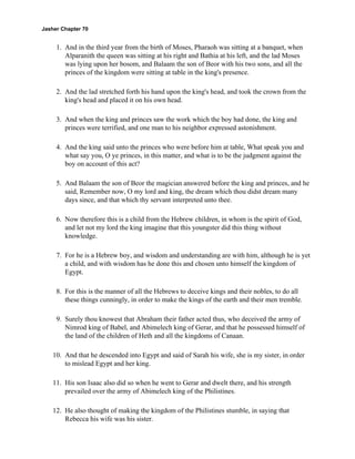 Jasher Chapter 70


     1. And in the third year from the birth of Moses, Pharaoh was sitting at a banquet, when
        Alparanith the queen was sitting at his right and Bathia at his left, and the lad Moses
        was lying upon her bosom, and Balaam the son of Beor with his two sons, and all the
        princes of the kingdom were sitting at table in the king's presence.

     2. And the lad stretched forth his hand upon the king's head, and took the crown from the
        king's head and placed it on his own head.

     3. And when the king and princes saw the work which the boy had done, the king and
        princes were terrified, and one man to his neighbor expressed astonishment.

     4. And the king said unto the princes who were before him at table, What speak you and
        what say you, O ye princes, in this matter, and what is to be the judgment against the
        boy on account of this act?

     5. And Balaam the son of Beor the magician answered before the king and princes, and he
        said, Remember now, O my lord and king, the dream which thou didst dream many
        days since, and that which thy servant interpreted unto thee.

     6. Now therefore this is a child from the Hebrew children, in whom is the spirit of God,
        and let not my lord the king imagine that this youngster did this thing without
        knowledge.

     7. For he is a Hebrew boy, and wisdom and understanding are with him, although he is yet
        a child, and with wisdom has he done this and chosen unto himself the kingdom of
        Egypt.

     8. For this is the manner of all the Hebrews to deceive kings and their nobles, to do all
        these things cunningly, in order to make the kings of the earth and their men tremble.

     9. Surely thou knowest that Abraham their father acted thus, who deceived the army of
        Nimrod king of Babel, and Abimelech king of Gerar, and that he possessed himself of
        the land of the children of Heth and all the kingdoms of Canaan.

    10. And that he descended into Egypt and said of Sarah his wife, she is my sister, in order
        to mislead Egypt and her king.

    11. His son Isaac also did so when he went to Gerar and dwelt there, and his strength
        prevailed over the army of Abimelech king of the Philistines.

    12. He also thought of making the kingdom of the Philistines stumble, in saying that
        Rebecca his wife was his sister.
 