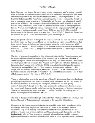 The Story of Joseph

In the following year, Joseph, the son of Jacob, being a younger son, was "seventeen years old"
when he dreamed a dream that seemed to exalt him over his brothers, causing them great anger
and animosity (Jasher 41:9). This may have been in 1789 B.C., following the death of Leah.
Soon they had enough of his "sass," and counseled to get rid of him -- permanently. Joseph was
sold as a slave and would up a slave of Potiphar in Egypt. The next year, when Joseph was 18
years of age, 1788 B.C., that he came to the attention of Potiphar's wife, who fell in deep lust
with the young Hebrew lad (Jasher 44:14-16). She later accused Joseph of attempting to rape
her, and Potiphar, believing her report, had Joseph cast into the king's prison; "and Joseph was
in the house of confinement twelve years" (Jasher 44:76; see also 46:20). This period of
imprisonment in the dungeon would have been from 1788 to 1776 B.C. Joseph was thrown into
the prison at the age of 18, and remained there 12 years, or until age 30.

During this period, Isaac died at the age of 180 years. "And Jacob and Esau fell upon the face of
their father Isaac, and they wept, and Isaac was one hundred and eighty years old when he died
in the land of Canaan, in Hebron, and his sons carried him to the cave of Machpelah, which
Abraham had bought. . . . And all the kings of the land of Canaan went with Jacob and Esau to
bury Isaac . . ." (Jasher 47:10-11). The year would have been 1776 B.C., the final year of Joseph
in the dungeon.

The story of how Joseph was delivered from prison, and interpreted the Pharaoh's dreams, and
became second-in-command throughout all the land of Egypt, is well known. The book of
Jasher again gives a much more detailed picture of the story. The author declares, "And Joseph
was thirty years old when he stood before Pharaoh, and Joseph went out before the king, and he
became the king's second in Egypt" (Jasher 49:38). Joseph built himself a beautiful mansion,
"like unto the houses of kings" (v.39), "three years was Joseph erecting his house" (v.40).
Joseph even had an army, numbering 40,000 troops. The year? 1776 B.C. Interesting, isn't it,
that the modern end-time "HOUSE of JOSEPH," -- the United States of America -- has its Year
of Independence also as 1776 -- that is, 1776 A.D.!!!

"At the revolution of the year, in the second year of Joseph's reigning over Egypt, the Lord gave
great plenty throughout the land for seven years as Joseph had spoken, for the Lord blessed all
the produce of the land in those days for seven years, and they ate and were greatly
satisfied" (Jasher 50:7). Joseph stored the excess grain in silos and treasuries. For seven years
they stored up all the extra, surplus grain, knowing that the seven years of famine were coming.
These seven bountiful years would have been 1775-1769. Therefore, the crushing years of
famine and drought would have been 1768-1762.

The story of the reconciliation of Joseph with his brothers who had sold him into slavery, is well
known. The book of Jasher adds much more detail to this incredible Biblical epic.

Ultimately, at the closing stages of the famine, Jacob and his entire family go to Egypt, to live
with Joseph, where they are given the choice land of Goshen in the Nile Delta for their
inheritance. They live there many years and are incredibly blessed. Jacob blesses the two
children of Joseph, born in Egypt, Ephraim and Manasseh, and adopts them as his own. The
book of Jasher tells us: "And Joseph was very aged, advanced in years, and his two sons,
Ephraim and Manasseh, remained constantly in the house of Jacob, together with the children of
 