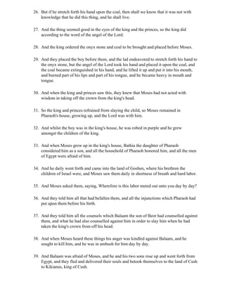 26. But if he stretch forth his hand upon the coal, then shall we know that it was not with
    knowledge that he did this thing, and he shall live.

27. And the thing seemed good in the eyes of the king and the princes, so the king did
    according to the word of the angel of the Lord.

28. And the king ordered the onyx stone and coal to be brought and placed before Moses.

29. And they placed the boy before them, and the lad endeavored to stretch forth his hand to
    the onyx stone, but the angel of the Lord took his hand and placed it upon the coal, and
    the coal became extinguished in his hand, and he lifted it up and put it into his mouth,
    and burned part of his lips and part of his tongue, and he became heavy in mouth and
    tongue.

30. And when the king and princes saw this, they knew that Moses had not acted with
    wisdom in taking off the crown from the king's head.

31. So the king and princes refrained from slaying the child, so Moses remained in
    Pharaoh's house, growing up, and the Lord was with him.

32. And whilst the boy was in the king's house, he was robed in purple and he grew
    amongst the children of the king.

33. And when Moses grew up in the king's house, Bathia the daughter of Pharaoh
    considered him as a son, and all the household of Pharaoh honored him, and all the men
    of Egypt were afraid of him.

34. And he daily went forth and came into the land of Goshen, where his brethren the
    children of Israel were, and Moses saw them daily in shortness of breath and hard labor.

35. And Moses asked them, saying, Wherefore is this labor meted out unto you day by day?

36. And they told him all that had befallen them, and all the injunctions which Pharaoh had
    put upon them before his birth.

37. And they told him all the counsels which Balaam the son of Beor had counselled against
    them, and what he had also counselled against him in order to slay him when he had
    taken the king's crown from off his head.

38. And when Moses heard these things his anger was kindled against Balaam, and he
    sought to kill him, and he was in ambush for him day by day.

39. And Balaam was afraid of Moses, and he and his two sons rose up and went forth from
    Egypt, and they fled and delivered their souls and betook themselves to the land of Cush
    to Kikianus, king of Cush.
 