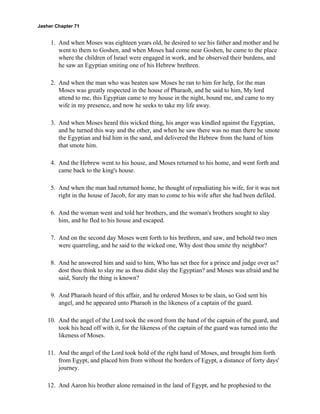 Jasher Chapter 71


     1. And when Moses was eighteen years old, he desired to see his father and mother and he
        went to them to Goshen, and when Moses had come near Goshen, he came to the place
        where the children of Israel were engaged in work, and he observed their burdens, and
        he saw an Egyptian smiting one of his Hebrew brethren.

     2. And when the man who was beaten saw Moses he ran to him for help, for the man
        Moses was greatly respected in the house of Pharaoh, and he said to him, My lord
        attend to me, this Egyptian came to my house in the night, bound me, and came to my
        wife in my presence, and now he seeks to take my life away.

     3. And when Moses heard this wicked thing, his anger was kindled against the Egyptian,
        and he turned this way and the other, and when he saw there was no man there he smote
        the Egyptian and hid him in the sand, and delivered the Hebrew from the hand of him
        that smote him.

     4. And the Hebrew went to his house, and Moses returned to his home, and went forth and
        came back to the king's house.

     5. And when the man had returned home, he thought of repudiating his wife, for it was not
        right in the house of Jacob, for any man to come to his wife after she had been defiled.

     6. And the woman went and told her brothers, and the woman's brothers sought to slay
        him, and he fled to his house and escaped.

     7. And on the second day Moses went forth to his brethren, and saw, and behold two men
        were quarreling, and he said to the wicked one, Why dost thou smite thy neighbor?

     8. And he answered him and said to him, Who has set thee for a prince and judge over us?
        dost thou think to slay me as thou didst slay the Egyptian? and Moses was afraid and he
        said, Surely the thing is known?

     9. And Pharaoh heard of this affair, and he ordered Moses to be slain, so God sent his
        angel, and he appeared unto Pharaoh in the likeness of a captain of the guard.

    10. And the angel of the Lord took the sword from the hand of the captain of the guard, and
        took his head off with it, for the likeness of the captain of the guard was turned into the
        likeness of Moses.

    11. And the angel of the Lord took hold of the right hand of Moses, and brought him forth
        from Egypt, and placed him from without the borders of Egypt, a distance of forty days'
        journey.

    12. And Aaron his brother alone remained in the land of Egypt, and he prophesied to the
 