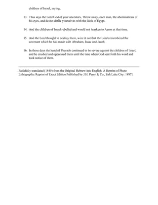 children of Israel, saying,

   13. Thus says the Lord God of your ancestors, Throw away, each man, the abominations of
       his eyes, and do not defile yourselves with the idols of Egypt.

   14. And the children of Israel rebelled and would not hearken to Aaron at that time.

   15. And the Lord thought to destroy them, were it not that the Lord remembered the
       covenant which he had made with Abraham, Isaac and Jacob.

   16. In those days the hand of Pharaoh continued to be severe against the children of Israel,
       and he crushed and oppressed them until the time when God sent forth his word and
       took notice of them.



Faithfully translated (1840) from the Original Hebrew into English. A Reprint of Photo
Lithographic Reprint of Exact Edition Published by J.H. Parry & Co., Salt Lake City: 1887]
 