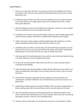 Jasher Chapter 72


     1. And it was in those days that there was a great war between the children of Cush and
        the children of the east and Aram, and they rebelled against the king of Cush in whose
        hands they were.

     2. So Kikianus king of Cush went forth with all the children of Cush, a people numerous
        as the sand, and he went to fight against Aram and the children of the east, to bring
        them under subjection.

     3. And when Kikianus went out, he left Balaam the magician, with his two sons, to guard
        the city, and the lowest sort of the people of the land.

     4. So Kikianus went forth to Aram and the children of the east, and he fought against them
        and smote them, and they all fell down wounded before Kikianus and his people.

     5. And he took many of them captives and he brought them under subjection as at first,
        and he encamped upon their land to take tribute from them as usual.

     6. And Balaam the son of Beor, when the king of Cush had left him to guard the city and
        the poor of the city, he rose up and advised with the people of the land to rebel against
        king Kikianus, not to let him enter the city when he should come home.

     7. And the people of the land hearkened to him, and they swore to him and made him king
        over them, and his two sons for captains of the army.

     8. So they rose up and raised the walls of the city at the two corners, and they built an
        exceeding strong building.

     9. And at the third corner they dug ditches without number, between the city and the river
        which surrounded the whole land of Cush, and they made the waters of the river burst
        forth there.

    10. At the fourth corner they collected numerous serpents by their incantations and
        enchantments, and they fortified the city and dwelt therein, and no one went out or in
        before them.

    11. And Kikianus fought against Aram and the children of the east and he subdued them as
        before, and they gave him their usual tribute, and he went and returned to his land.

    12. And when Kikianus the king of Cush approached his city and all the captains of the
        forces with him, they lifted up their eyes and saw that the walls of the city were built up
        and greatly elevated, so the men were astonished at this.

    13. And they said one to the other, It is because they saw that we were delayed, in battle,
 
