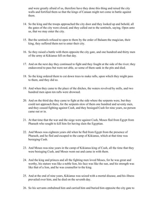 and were greatly afraid of us, therefore have they done this thing and raised the city
    walls and fortified them so that the kings of Canaan might not come in battle against
    them.

14. So the king and the troops approached the city door and they looked up and behold, all
    the gates of the city were closed, and they called out to the sentinels, saying, Open unto
    us, that we may enter the city.

15. But the sentinels refused to open to them by the order of Balaam the magician, their
    king, they suffered them not to enter their city.

16. So they raised a battle with them opposite the city gate, and one hundred and thirty men
    of the army at Kikianus fell on that day.

17. And on the next day they continued to fight and they fought at the side of the river; they
    endeavored to pass but were not able, so some of them sank in the pits and died.

18. So the king ordered them to cut down trees to make rafts, upon which they might pass
    to them, and they did so.

19. And when they came to the place of the ditches, the waters revolved by mills, and two
    hundred men upon ten rafts were drowned.

20. And on the third day they came to fight at the side where the serpents were, but they
    could not approach there, for the serpents slew of them one hundred and seventy men,
    and they ceased fighting against Cush, and they besieged Cush for nine years, no person
    came out or in.

21. At that time that the war and the siege were against Cush, Moses fled from Egypt from
    Pharaoh who sought to kill him for having slain the Egyptian.

22. And Moses was eighteen years old when he fled from Egypt from the presence of
    Pharaoh, and he fled and escaped to the camp of Kikianus, which at that time was
    besieging Cush.

23. And Moses was nine years in the camp of Kikianus king of Cush, all the time that they
    were besieging Cush, and Moses went out and came in with them.

24. And the king and princes and all the fighting men loved Moses, for he was great and
    worthy, his stature was like a noble lion, his face was like the sun, and his strength was
    like that of a lion, and he was counsellor to the king.

25. And at the end of nine years, Kikianus was seized with a mortal disease, and his illness
    prevailed over him, and he died on the seventh day.

26. So his servants embalmed him and carried him and buried him opposite the city gate to
 