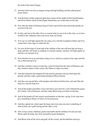 the north of the land of Egypt.

27. And they built over him an elegant strong and high building, and they placed great
    stones below.

28. And the king's scribes engraved upon those stones all the might of their king Kikianus,
    and all his battles which he had fought, behold they are written there at this day.

29. Now after the death of Kikianus king of Cush it grieved his men and troops greatly on
    account of the war.

30. So they said one to the other, Give us counsel what we are to do at this time, as we have
    resided in the wilderness nine years away from our homes.

31. If we say we will fight against the city many of us will fall wounded or killed, and if we
    remain here in the siege we shall also die.

32. For now all the kings of Aram and of the children of the east will hear that our king is
    dead, and they will attack us suddenly in a hostile manner, and they will fight against us
    and leave no remnant of us.

33. Now therefore let us go and make a king over us, and let us remain in the siege until the
    city is delivered up to us.

34. And they wished to choose on that day a man for king from the army of Kikianus, and
    they found no object of their choice like Moses to reign over them.

35. And they hastened and stripped off each man his garments and cast them upon the
    ground, and they made a great heap and placed Moses thereon.

36. And they rose up and blew with trumpets and called out before him, and said, May the
    king live, may the king live!

37. And all the people and nobles swore unto him to give him for a wife Adoniah the queen,
    the Cushite, wife of Kikianus, and they made Moses king over them on that day.

38. And all the people of Cush issued a proclamation on that day, saying, Every man must
    give something to Moses of what is in his possession.

39. And they spread out a sheet upon the heap, and every man cast into it something of
    what he had, one a gold earring and the other a coin.

40. Also of onyx stones, bdellium, pearls and marble did the children of Cush cast unto
    Moses upon the heap, also silver and gold in great abundance.

41. And Moses took all the silver and gold, all the vessels, and the bdellium and onyx
 