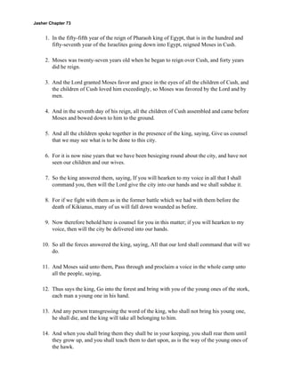 Jasher Chapter 73


     1. In the fifty-fifth year of the reign of Pharaoh king of Egypt, that is in the hundred and
        fifty-seventh year of the Israelites going down into Egypt, reigned Moses in Cush.

     2. Moses was twenty-seven years old when he began to reign over Cush, and forty years
        did he reign.

     3. And the Lord granted Moses favor and grace in the eyes of all the children of Cush, and
        the children of Cush loved him exceedingly, so Moses was favored by the Lord and by
        men.

     4. And in the seventh day of his reign, all the children of Cush assembled and came before
        Moses and bowed down to him to the ground.

     5. And all the children spoke together in the presence of the king, saying, Give us counsel
        that we may see what is to be done to this city.

     6. For it is now nine years that we have been besieging round about the city, and have not
        seen our children and our wives.

     7. So the king answered them, saying, If you will hearken to my voice in all that I shall
        command you, then will the Lord give the city into our hands and we shall subdue it.

     8. For if we fight with them as in the former battle which we had with them before the
        death of Kikianus, many of us will fall down wounded as before.

     9. Now therefore behold here is counsel for you in this matter; if you will hearken to my
        voice, then will the city be delivered into our hands.

    10. So all the forces answered the king, saying, All that our lord shall command that will we
        do.

    11. And Moses said unto them, Pass through and proclaim a voice in the whole camp unto
        all the people, saying,

    12. Thus says the king, Go into the forest and bring with you of the young ones of the stork,
        each man a young one in his hand.

    13. And any person transgressing the word of the king, who shall not bring his young one,
        he shall die, and the king will take all belonging to him.

    14. And when you shall bring them they shall be in your keeping, you shall rear them until
        they grow up, and you shall teach them to dart upon, as is the way of the young ones of
        the hawk.
 