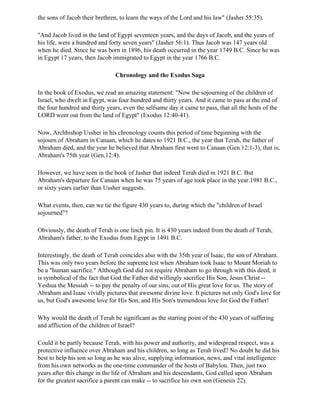 the sons of Jacob their brethren, to learn the ways of the Lord and his law" (Jasher 55:35).

"And Jacob lived in the land of Egypt seventeen years, and the days of Jacob, and the years of
his life, were a hundred and forty seven years" (Jasher 56:1). Thus Jacob was 147 years old
when he died. Since he was born in 1896, his death occurred in the year 1749 B.C. Since he was
in Egypt 17 years, then Jacob immigrated to Egypt in the year 1766 B.C.

                                Chronology and the Exodus Saga

In the book of Exodus, we read an amazing statement: "Now the sojourning of the children of
Israel, who dwelt in Egypt, was four hundred and thirty years. And it came to pass at the end of
the four hundred and thirty years, even the selfsame day it came to pass, that all the hosts of the
LORD went out from the land of Egypt" (Exodus 12:40-41).

Now, Archbishop Ussher in his chronology counts this period of time beginning with the
sojourn of Abraham in Canaan, which he dates to 1921 B.C., the year that Terah, the father of
Abraham died, and the year he believed that Abraham first went to Canaan (Gen.12:1-3), that is,
Abraham's 75th year (Gen.12:4).

However, we have seen in the book of Jasher that indeed Terah died in 1921 B.C. But
Abraham's departure for Canaan when he was 75 years of age took place in the year 1981 B.C.,
or sixty years earlier than Ussher suggests.

What events, then, can we tie the figure 430 years to, during which the "children of Israel
sojourned"?

Obviously, the death of Terah is one linch pin. It is 430 years indeed from the death of Terah,
Abraham's father, to the Exodus from Egypt in 1491 B.C.

Interestingly, the death of Terah coincides also with the 35th year of Isaac, the son of Abraham.
This was only two years before the supreme test when Abraham took Isaac to Mount Moriah to
be a "human sacrifice." Although God did not require Abraham to go through with this deed, it
is symbolical of the fact that God the Father did willingly sacrifice His Son, Jesus Christ --
Yeshua the Messiah -- to pay the penalty of our sins, out of His great love for us. The story of
Abraham and Isaac vividly pictures that awesome divine love. It pictures not only God's love for
us, but God's awesome love for His Son, and His Son's tremendous love for God the Father!

Why would the death of Terah be significant as the starting point of the 430 years of suffering
and affliction of the children of Israel?

Could it be partly because Terah, with his power and authority, and widespread respect, was a
protective influence over Abraham and his children, so long as Terah lived? No doubt he did his
best to help his son so long as he was alive, supplying information, news, and vital intelligence
from his own networks as the one-time commander of the hosts of Babylon. Then, just two
years after this change in the life of Abraham and his descendants, God called upon Abraham
for the greatest sacrifice a parent can make -- to sacrifice his own son (Genesis 22).
 
