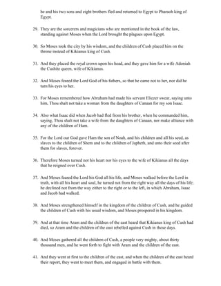 he and his two sons and eight brothers fled and returned to Egypt to Pharaoh king of
    Egypt.

29. They are the sorcerers and magicians who are mentioned in the book of the law,
    standing against Moses when the Lord brought the plagues upon Egypt.

30. So Moses took the city by his wisdom, and the children of Cush placed him on the
    throne instead of Kikianus king of Cush.

31. And they placed the royal crown upon his head, and they gave him for a wife Adoniah
    the Cushite queen, wife of Kikianus.

32. And Moses feared the Lord God of his fathers, so that he came not to her, nor did he
    turn his eyes to her.

33. For Moses remembered how Abraham had made his servant Eliezer swear, saying unto
    him, Thou shalt not take a woman from the daughters of Canaan for my son Isaac.

34. Also what Isaac did when Jacob had fled from his brother, when he commanded him,
    saying, Thou shalt not take a wife from the daughters of Canaan, nor make alliance with
    any of the children of Ham.

35. For the Lord our God gave Ham the son of Noah, and his children and all his seed, as
    slaves to the children of Shem and to the children of Japheth, and unto their seed after
    them for slaves, forever.

36. Therefore Moses turned not his heart nor his eyes to the wife of Kikianus all the days
    that he reigned over Cush.

37. And Moses feared the Lord his God all his life, and Moses walked before the Lord in
    truth, with all his heart and soul, he turned not from the right way all the days of his life;
    he declined not from the way either to the right or to the left, in which Abraham, Isaac
    and Jacob had walked.

38. And Moses strengthened himself in the kingdom of the children of Cush, and he guided
    the children of Cush with his usual wisdom, and Moses prospered in his kingdom.

39. And at that time Aram and the children of the east heard that Kikianus king of Cush had
    died, so Aram and the children of the east rebelled against Cush in those days.

40. And Moses gathered all the children of Cush, a people very mighty, about thirty
    thousand men, and he went forth to fight with Aram and the children of the east.

41. And they went at first to the children of the east, and when the children of the east heard
    their report, they went to meet them, and engaged in battle with them.
 