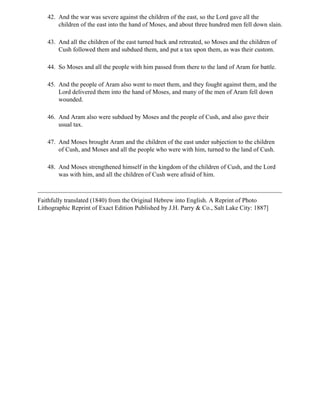 42. And the war was severe against the children of the east, so the Lord gave all the
       children of the east into the hand of Moses, and about three hundred men fell down slain.

   43. And all the children of the east turned back and retreated, so Moses and the children of
       Cush followed them and subdued them, and put a tax upon them, as was their custom.

   44. So Moses and all the people with him passed from there to the land of Aram for battle.

   45. And the people of Aram also went to meet them, and they fought against them, and the
       Lord delivered them into the hand of Moses, and many of the men of Aram fell down
       wounded.

   46. And Aram also were subdued by Moses and the people of Cush, and also gave their
       usual tax.

   47. And Moses brought Aram and the children of the east under subjection to the children
       of Cush, and Moses and all the people who were with him, turned to the land of Cush.

   48. And Moses strengthened himself in the kingdom of the children of Cush, and the Lord
       was with him, and all the children of Cush were afraid of him.



Faithfully translated (1840) from the Original Hebrew into English. A Reprint of Photo
Lithographic Reprint of Exact Edition Published by J.H. Parry & Co., Salt Lake City: 1887]
 