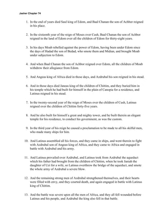Jasher Chapter 74


     1. In the end of years died Saul king of Edom, and Baal Chanan the son of Achbor reigned
        in his place.

     2. In the sixteenth year of the reign of Moses over Cush, Baal Chanan the son of Achbor
        reigned in the land of Edom over all the children of Edom for thirty-eight years.

     3. In his days Moab rebelled against the power of Edom, having been under Edom since
        the days of Hadad the son of Bedad, who smote them and Midian, and brought Moab
        under subjection to Edom.

     4. And when Baal Chanan the son of Achbor reigned over Edom, all the children of Moab
        withdrew their allegiance from Edom.

     5. And Angeas king of Africa died in those days, and Azdrubal his son reigned in his stead.

     6. And in those days died Janeas king of the children of Chittim, and they buried him in
        his temple which he had built for himself in the plain of Canopia for a residence, and
        Latinus reigned in his stead.

     7. In the twenty-second year of the reign of Moses over the children of Cush, Latinus
        reigned over the children of Chittim forty-five years.

     8. And he also built for himself a great and mighty tower, and he built therein an elegant
        temple for his residence, to conduct his government, as was the custom.

     9. In the third year of his reign he caused a proclamation to be made to all his skilful men,
        who made many ships for him.

    10. And Latinus assembled all his forces, and they came in ships, and went therein to fight
        with Azdrubal son of Angeas king of Africa, and they came to Africa and engaged in
        battle with Azdrubal and his army.

    11. And Latinus prevailed over Azdrubal, and Latinus took from Azdrubal the aqueduct
        which his father had brought from the children of Chittim, when he took Janiah the
        daughter of Uzi for a wife, so Latinus overthrew the bridge of the aqueduct, and smote
        the whole army of Azdrubal a severe blow.

    12. And the remaining strong men of Azdrubal strengthened themselves, and their hearts
        were filled with envy, and they courted death, and again engaged in battle with Latinus
        king of Chittim.

    13. And the battle was severe upon all the men of Africa, and they all fell wounded before
        Latinus and his people, and Azdrubal the king also fell in that battle.
 