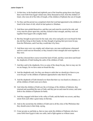 Jasher Chapter 75


     1. At that time, in the hundred and eightieth year of the Israelites going down into Egypt,
        there went forth from Egypt valiant men, thirty thousand on foot, from the children of
        Israel, who were all of the tribe of Joseph, of the children of Ephraim the son of Joseph.

     2. For they said the period was completed which the Lord had appointed to the children of
        Israel in the times of old, which he had spoken to Abraham.

     3. And these men girded themselves, and they put each man his sword at his side, and
        every man his armor upon him, and they trusted to their strength, and they went out
        together from Egypt with a mighty hand.

     4. But they brought no provision for the road, only silver and gold, not even bread for that
        day did they bring in their hands, for they thought of getting their provision for pay
        from the Philistines, and if not they would take it by force.

     5. And these men were very mighty and valiant men, one man could pursue a thousand
        and two could rout ten thousand, so they trusted to their strength and went together as
        they were.

     6. And they directed their course toward the land of Gath, and they went down and found
        the shepherds of Gath feeding the cattle of the children of Gath.

     7. And they said to the shepherds, Give us some of the sheep for pay, that we may eat, for
        we are hungry, for we have eaten no bread this day.

     8. And the shepherds said, Are they our sheep or cattle that we should give them to you
        even for pay? so the children of Ephraim approached to take them by force.

     9. And the shepherds of Gath shouted over them that their cry was heard at a distance, so
        all the children of Gath went out to them.

    10. And when the children of Gath saw the evil doings of the children of Ephraim, they
        returned and assembled the men of Gath, and they put on each man his armor, and came
        forth to the children of Ephraim for battle.

    11. And they engaged with them in the valley of Gath, and the battle was severe, and they
        smote from each other a great many on that day.

    12. And on the second day the children of Gath sent to all the cities of the Philistines that
        they should come to their help, saying,

    13. Come up unto us and help us, that we may smite the children of Ephraim who have
        come forth from Egypt to take our cattle, and to fight against us without cause.
 