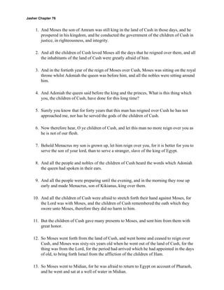 Jasher Chapter 76


     1. And Moses the son of Amram was still king in the land of Cush in those days, and he
        prospered in his kingdom, and he conducted the government of the children of Cush in
        justice, in righteousness, and integrity.

     2. And all the children of Cush loved Moses all the days that he reigned over them, and all
        the inhabitants of the land of Cush were greatly afraid of him.

     3. And in the fortieth year of the reign of Moses over Cush, Moses was sitting on the royal
        throne whilst Adoniah the queen was before him, and all the nobles were sitting around
        him.

     4. And Adoniah the queen said before the king and the princes, What is this thing which
        you, the children of Cush, have done for this long time?

     5. Surely you know that for forty years that this man has reigned over Cush he has not
        approached me, nor has he served the gods of the children of Cush.

     6. Now therefore hear, O ye children of Cush, and let this man no more reign over you as
        he is not of our flesh.

     7. Behold Menacrus my son is grown up, let him reign over you, for it is better for you to
        serve the son of your lord, than to serve a stranger, slave of the king of Egypt.

     8. And all the people and nobles of the children of Cush heard the words which Adoniah
        the queen had spoken in their ears.

     9. And all the people were preparing until the evening, and in the morning they rose up
        early and made Menacrus, son of Kikianus, king over them.

    10. And all the children of Cush were afraid to stretch forth their hand against Moses, for
        the Lord was with Moses, and the children of Cush remembered the oath which they
        swore unto Moses, therefore they did no harm to him.

    11. But the children of Cush gave many presents to Moses, and sent him from them with
        great honor.

    12. So Moses went forth from the land of Cush, and went home and ceased to reign over
        Cush, and Moses was sixty-six years old when he went out of the land of Cush, for the
        thing was from the Lord, for the period had arrived which he had appointed in the days
        of old, to bring forth Israel from the affliction of the children of Ham.

    13. So Moses went to Midian, for he was afraid to return to Egypt on account of Pharaoh,
        and he went and sat at a well of water in Midian.
 