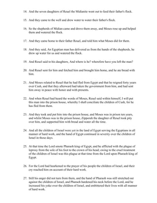 14. And the seven daughters of Reuel the Midianite went out to feed their father's flock.

15. And they came to the well and drew water to water their father's flock.

16. So the shepherds of Midian came and drove them away, and Moses rose up and helped
    them and watered the flock.

17. And they came home to their father Reuel, and told him what Moses did for them.

18. And they said, An Egyptian man has delivered us from the hands of the shepherds, he
    drew up water for us and watered the flock.

19. And Reuel said to his daughters, And where is he? wherefore have you left the man?

20. And Reuel sent for him and fetched him and brought him home, and he ate bread with
    him.

21. And Moses related to Reuel that he had fled from Egypt and that he reigned forty years
    over Cush, and that they afterward had taken the government from him, and had sent
    him away in peace with honor and with presents.

22. And when Reuel had heard the words of Moses, Reuel said within himself, I will put
    this man into the prison house, whereby I shall conciliate the children of Cush, for he
    has fled from them.

23. And they took and put him into the prison house, and Moses was in prison ten years,
    and whilst Moses was in the prison house, Zipporah the daughter of Reuel took pity
    over him, and supported him with bread and water all the time.

24. And all the children of Israel were yet in the land of Egypt serving the Egyptians in all
    manner of hard work, and the hand of Egypt continued in severity over the children of
    Israel in those days.

25. At that time the Lord smote Pharaoh king of Egypt, and he afflicted with the plague of
    leprosy from the sole of his foot to the crown of his head; owing to the cruel treatment
    of the children of Israel was this plague at that time from the Lord upon Pharaoh king of
    Egypt.

26. For the Lord had hearkened to the prayer of his people the children of Israel, and their
    cry reached him on account of their hard work.

27. Still his anger did not turn from them, and the hand of Pharaoh was still stretched out
    against the children of Israel, and Pharaoh hardened his neck before the Lord, and he
    increased his yoke over the children of Israel, and embittered their lives with all manner
    of hard work.
 