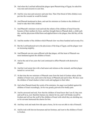 28. And when the Lord had inflicted the plague upon Pharaoh king of Egypt, he asked his
    wise men and sorcerers to cure him.

29. And his wise men and sorcerers said unto him, That if the blood of little children were
    put into the wounds he would be healed.

30. And Pharaoh hearkened to them, and sent his ministers to Goshen to the children of
    Israel to take their little children.

31. And Pharaoh's ministers went and took the infants of the children of Israel from the
    bosoms of their mothers by force, and they brought them to Pharaoh daily, a child each
    day, and the physicians killed them and applied them to the plague; thus did they all the
    days.

32. And the number of the children which Pharaoh slew was three hundred and seventy-five.

33. But the Lord hearkened not to the physicians of the king of Egypt, and the plague went
    on increasing mightily.

34. And Pharaoh was ten years afflicted with that plague, still the heart of Pharaoh was
    more hardened against the children of Israel.

35. And at the end of ten years the Lord continued to afflict Pharaoh with destructive
    plagues.

36. And the Lord smote him with a bad tumor and sickness at the stomach, and that plague
    turned to a severe boil.

37. At that time the two ministers of Pharaoh came from the land of Goshen where all the
    children of Israel were, and went to the house of Pharaoh and said to him, We have seen
    the children of Israel slacken in their work and negligent in their labor.

38. And when Pharaoh heard the words of his ministers, his anger was kindled against the
    children of Israel exceedingly, for he was greatly grieved at his bodily pain.

39. And he answered and said, Now that the children of Israel know that I am ill, they turn
    and scoff at us, now therefore harness my chariot for me, and I will betake myself to
    Goshen and will see the scoff of the children of Israel with which they are deriding me;
    so his servants harnessed the chariot for him.

40. And they took and made him ride upon a horse, for he was not able to ride of himself;

41. And he took with him ten horsemen and ten footmen, and went to the children of Israel
    to Goshen.
 