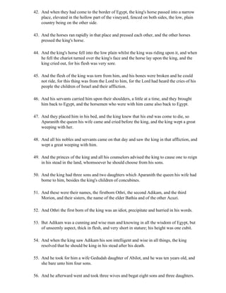 42. And when they had come to the border of Egypt, the king's horse passed into a narrow
    place, elevated in the hollow part of the vineyard, fenced on both sides, the low, plain
    country being on the other side.

43. And the horses ran rapidly in that place and pressed each other, and the other horses
    pressed the king's horse.

44. And the king's horse fell into the low plain whilst the king was riding upon it, and when
    he fell the chariot turned over the king's face and the horse lay upon the king, and the
    king cried out, for his flesh was very sore.

45. And the flesh of the king was torn from him, and his bones were broken and he could
    not ride, for this thing was from the Lord to him, for the Lord had heard the cries of his
    people the children of Israel and their affliction.

46. And his servants carried him upon their shoulders, a little at a time, and they brought
    him back to Egypt, and the horsemen who were with him came also back to Egypt.

47. And they placed him in his bed, and the king knew that his end was come to die, so
    Aparanith the queen his wife came and cried before the king, and the king wept a great
    weeping with her.

48. And all his nobles and servants came on that day and saw the king in that affliction, and
    wept a great weeping with him.

49. And the princes of the king and all his counselors advised the king to cause one to reign
    in his stead in the land, whomsoever he should choose from his sons.

50. And the king had three sons and two daughters which Aparanith the queen his wife had
    borne to him, besides the king's children of concubines.

51. And these were their names, the firstborn Othri, the second Adikam, and the third
    Morion, and their sisters, the name of the elder Bathia and of the other Acuzi.

52. And Othri the first born of the king was an idiot, precipitate and hurried in his words.

53. But Adikam was a cunning and wise man and knowing in all the wisdom of Egypt, but
    of unseemly aspect, thick in flesh, and very short in stature; his height was one cubit.

54. And when the king saw Adikam his son intelligent and wise in all things, the king
    resolved that he should be king in his stead after his death.

55. And he took for him a wife Gedudah daughter of Abilot, and he was ten years old, and
    she bare unto him four sons.

56. And he afterward went and took three wives and begat eight sons and three daughters.
 