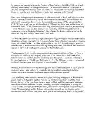 In very real and meaningful sense, the "binding of Isaac" pictures the GREATEST travail and
suffering human beings can be required to suffer. The loss of one's own son, or daughter, or
children, is the greatest trauma a parent can suffer. The binding of Isaac very likely occurred on
Passover eve, at the very time the Passover lambs were sacrificed at the Temple!

If we count the beginning of the sojourn of Israel from the death of Terah, as Ussher does, then
his date for the Exodus is entirely correct. Abraham himself did not first enter Canaan on that
date, but 60 years earlier. However, the Scripture in Exodus speaks of "the sojourning of the
CHILDREN of Israel," and not Abraham himself. Although Abraham, Isaac and Jacob are all
considered "Israel," in the greater sense, since they are the three great Patriarchs, the sojourning
-- when Abraham, Isaac, and their families were completely cut off from outside support --
would have begun at the death of Abraham's father, Terah. His death would have marked the
time when they were entirely "on their own," as it were.

The book of Jasher sheds marvelous light on the chronology of the years between the Flood and
the children of Israel entering Egypt. It does not alter the frame of Ussher's chronology. Creation
would still be in 4004 B.C. The Flood would still be in 2348 B.C. The only changes would be
the birth dates of Abraham and his children, by putting them all 60 years earlier. This means the
sojourn in Egypt itself also began 60 years earlier than Ussher's date.

This happy coincidence provides us an additional 60 years of the children of Israel in Egypt to
reproduce like rabbits so their progeny, by the time of the Exodus, includes 600,000 males,
besides women and children. Ussher's chronology puts the sojourn of Jacob and his family in
Egypt as beginning in 1706. He puts the Exodus in 1491. The difference is only 215 years total,
for Jacob's family to grow from 70 people to something like 2-3 million!

However, the reconstruction of the chronology from the Flood to the Sojourn in Egypt gives us
another 60 years -- or a total of 275 years in Egypt, for Israel to reproduce and multiply --
another two generations to accomplish the exponential growth rate required!

Also, by backing up the birth of Abraham by 60 years, suddenly many pieces of the historical
puzzle begin to click, and fit together. Now we see Abraham was actually taught by Noah
himself the ways of the Lord. Isaac also was taught by Noah and Shem. Jacob also spent years
in the house of Shem and Eber. The new chronology also helps us to pinpoint in history the
Tower of Babel cataclysm, the birth of Nimrod, and Nimrod's rise to power, his relationship to
Terah, Abraham's father, and his dealings with Abraham himself, and his children, and his
murder at the hands of Esau, Isaac's son. It's all quite a fascinating story. Read it -- for yourself!
 