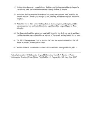 57. And the disorder greatly prevailed over the king, and his flesh stank like the flesh of a
       carcass cast upon the field in summer time, during the heat of the sun.

   58. And when the king saw that his sickness had greatly strengthened itself over him, he
       ordered his son Adikam to be brought to him, and they made him king over the land in
       his place.

   59. And at the end of three years, the king died, in shame, disgrace, and disgust, and his
       servants carried him and buried him in the sepulcher of the kings of Egypt in Zoan
       Mizraim.

   60. But they embalmed him not as was usual with kings, for his flesh was putrid, and they
       could not approach to embalm him on account of the stench, so they buried him in haste.

   61. For this evil was from the Lord to him, for the Lord had requited him evil for the evil
       which in his days he had done to Israel.

   62. And he died with terror and with shame, and his son Adikam reigned in his place.<



Faithfully translated (1840) from the Original Hebrew into English. A Reprint of Photo
Lithographic Reprint of Exact Edition Published by J.H. Parry & Co., Salt Lake City: 1887]
 
