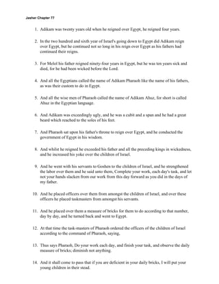 Jasher Chapter 77


     1. Adikam was twenty years old when he reigned over Egypt, he reigned four years.

     2. In the two hundred and sixth year of Israel's going down to Egypt did Adikam reign
        over Egypt, but he continued not so long in his reign over Egypt as his fathers had
        continued their reigns.

     3. For Melol his father reigned ninety-four years in Egypt, but he was ten years sick and
        died, for he had been wicked before the Lord.

     4. And all the Egyptians called the name of Adikam Pharaoh like the name of his fathers,
        as was their custom to do in Egypt.

     5. And all the wise men of Pharaoh called the name of Adikam Ahuz, for short is called
        Ahuz in the Egyptian language.

     6. And Adikam was exceedingly ugly, and he was a cubit and a span and he had a great
        beard which reached to the soles of his feet.

     7. And Pharaoh sat upon his father's throne to reign over Egypt, and he conducted the
        government of Egypt in his wisdom.

     8. And whilst he reigned he exceeded his father and all the preceding kings in wickedness,
        and he increased his yoke over the children of Israel.

     9. And he went with his servants to Goshen to the children of Israel, and he strengthened
        the labor over them and he said unto them, Complete your work, each day's task, and let
        not your hands slacken from our work from this day forward as you did in the days of
        my father.

    10. And he placed officers over them from amongst the children of Israel, and over these
        officers he placed taskmasters from amongst his servants.

    11. And he placed over them a measure of bricks for them to do according to that number,
        day by day, and he turned back and went to Egypt.

    12. At that time the task-masters of Pharaoh ordered the officers of the children of Israel
        according to the command of Pharaoh, saying,

    13. Thus says Pharaoh, Do your work each day, and finish your task, and observe the daily
        measure of bricks; diminish not anything.

    14. And it shall come to pass that if you are deficient in your daily bricks, I will put your
        young children in their stead.
 