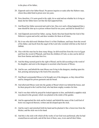 in the place of his father,

29. Zipporah said to her father Reuel, No person inquires or seeks after the Hebrew man,
    whom thou didst bind in prison now ten years.

30. Now therefore, if it seem good in thy sight, let us send and see whether he is living or
    dead, but her father knew not that she had supported him.

31. And Reuel her father answered and said to her, Has ever such a thing happened that a
    man should be shut up in a prison without food for ten years, and that he should live?

32. And Zipporah answered her father, saying, Surely thou hast heard that the God of the
    Hebrews is great and awful, and does wonders for them at all times.

33. He it was who delivered Abraham from Ur of the Chaldeans, and Isaac from the sword
    of his father, and Jacob from the angel of the Lord who wrestled with him at the ford of
    Jabbuk.

34. Also with this man has he done many things, he delivered him from the river in Egypt
    and from the sword of Pharaoh, and from the children of Cush, so also can he deliver
    him from famine and make him live.

35. And the thing seemed good in the sight of Reuel, and he did according to the word of
    his daughter, and sent to the dungeon to ascertain what became of Moses.

36. And he saw, and behold the man Moses was living in the dungeon, standing upon his
    feet, praising and praying to the God of his ancestors.

37. And Reuel commanded Moses to be brought out of the dungeon, so they shaved him
    and he changed his prison garments and ate bread.

38. And afterward Moses went into the garden of Reuel which was behind the house, and
    he there prayed to the Lord his God, who had done mighty wonders for him.

39. And it was that whilst he prayed he looked opposite to him, and behold a sapphire stick
    was placed in the ground, which was planted in the midst of the garden.

40. And he approached the stick and he looked, and behold the name of the Lord God of
    hosts was engraved thereon, written and developed upon the stick.

41. And he read it and stretched forth his hand and he plucked it like a forest tree from the
    thicket, and the stick was in his hand.

42. And this is the stick with which all the works of our God were performed, after he had
    created heaven and earth, and all the host of them, seas, rivers and all their fishes.
 
