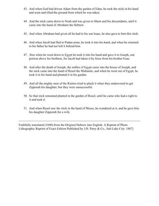 43. And when God had driven Adam from the garden of Eden, he took the stick in his hand
       and went and tilled the ground from which he was taken.

   44. And the stick came down to Noah and was given to Shem and his descendants, until it
       came into the hand of Abraham the Hebrew.

   45. And when Abraham had given all he had to his son Isaac, he also gave to him this stick.

   46. And when Jacob had fled to Padan-aram, he took it into his hand, and when he returned
       to his father he had not left it behind him.

   47. Also when he went down to Egypt he took it into his hand and gave it to Joseph, one
       portion above his brethren, for Jacob had taken it by force from his brother Esau.

   48. And after the death of Joseph, the nobles of Egypt came into the house of Joseph, and
       the stick came into the hand of Reuel the Midianite, and when he went out of Egypt, he
       took it in his hand and planted it in his garden.

   49. And all the mighty men of the Kinites tried to pluck it when they endeavored to get
       Zipporah his daughter, but they were unsuccessful.

   50. So that stick remained planted in the garden of Reuel, until he came who had a right to
       it and took it.

   51. And when Reuel saw the stick in the hand of Moses, he wondered at it, and he gave him
       his daughter Zipporah for a wife.



Faithfully translated (1840) from the Original Hebrew into English. A Reprint of Photo
Lithographic Reprint of Exact Edition Published by J.H. Parry & Co., Salt Lake City: 1887]
 