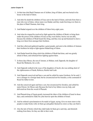Jasher Chapter 78


     1. At that time died Baal Channan son of Achbor, king of Edom, and was buried in his
        house in the land of Edom.

     2. And after his death the children of Esau sent to the land of Edom, and took from there a
        man who was in Edom, whose name was Hadad, and they made him king over them in
        the place of Baal Channan, their king.

     3. And Hadad reigned over the children of Edom forty-eight years.

     4. And when he reigned he resolved to fight against the children of Moab, to bring them
        under the power of the children of Esau as they were before, but he was not able,
        because the children of Moab heard this thing, and they rose up and hastened to elect a
        king over them from amongst their brethren.

     5. And they afterward gathered together a great people, and sent to the children of Ammon
        their brethren for help to fight against Hadad king of Edom.

     6. And Hadad heard the thing which the children of Moab had done, and was greatly
        afraid of them, and refrained from fighting against them.

     7. In those days Moses, the son of Amram, in Midian, took Zipporah, the daughter of
        Reuel the Midianite, for a wife.

     8. And Zipporah walked in the ways of the daughters of Jacob, she was nothing short of
        the righteousness of Sarah, Rebecca, Rachel and Leah.

     9. And Zipporah conceived and bare a son and he called his name Gershom, for he said, I
        was a stranger in a foreign land; but he circumcised not his foreskin, at the command of
        Reuel his father-in-law.

    10. And she conceived again and bare a son, but circumcised his foreskin, and called his
        name Eliezer, for Moses said, Because the God of my fathers was my help, and
        delivered me from the sword of Pharaoh.

    11. And Pharaoh king of Egypt greatly increased the labor of the children of Israel in those
        days, and continued to make his yoke heavier upon the children of Israel.

    12. And he ordered a proclamation to be made in Egypt, saying, Give no more straw to the
        people to make bricks with, let them go and gather themselves straw as they can find it.

    13. Also the tale of bricks which they shall make let them give each day, and diminish
        nothing from them, for they are idle in their work.
 